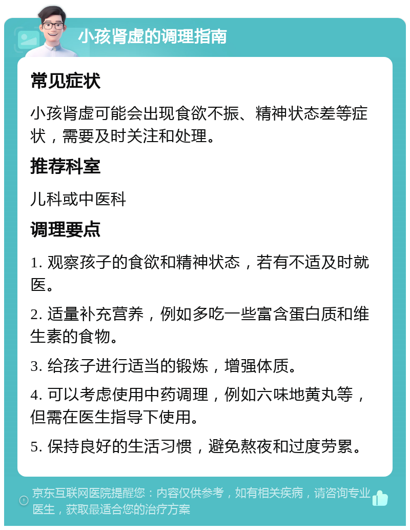 小孩肾虚的调理指南 常见症状 小孩肾虚可能会出现食欲不振、精神状态差等症状，需要及时关注和处理。 推荐科室 儿科或中医科 调理要点 1. 观察孩子的食欲和精神状态，若有不适及时就医。 2. 适量补充营养，例如多吃一些富含蛋白质和维生素的食物。 3. 给孩子进行适当的锻炼，增强体质。 4. 可以考虑使用中药调理，例如六味地黄丸等，但需在医生指导下使用。 5. 保持良好的生活习惯，避免熬夜和过度劳累。