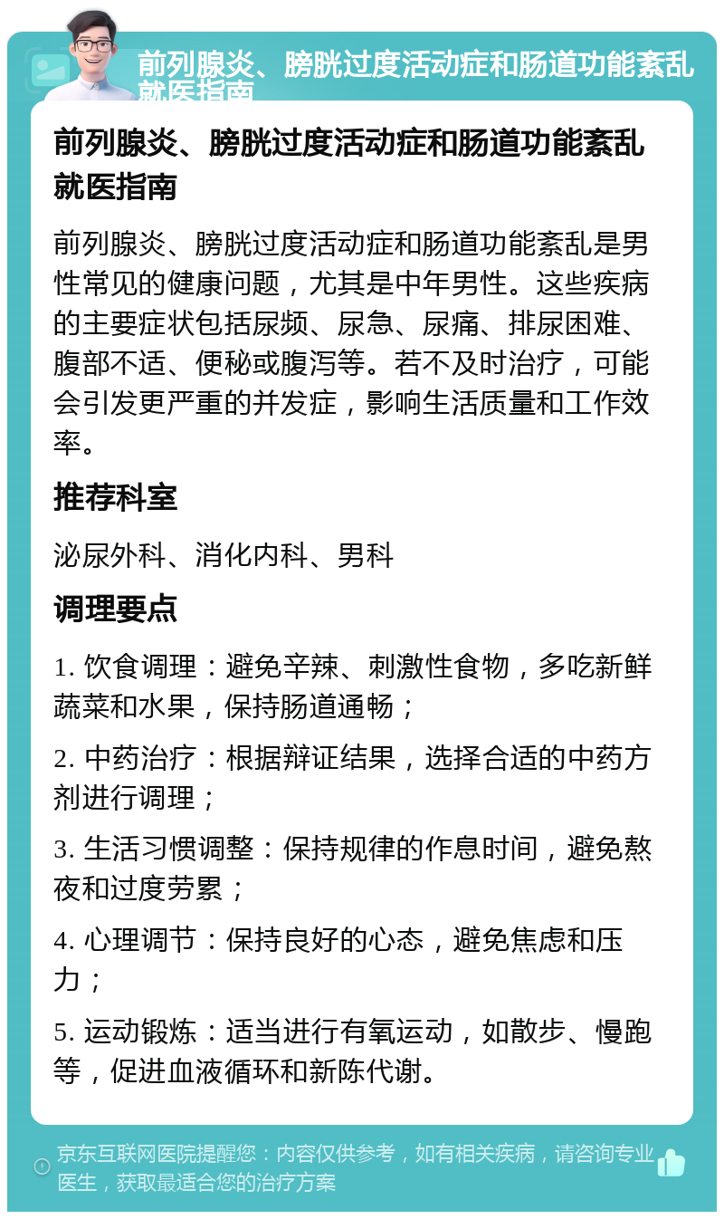 前列腺炎、膀胱过度活动症和肠道功能紊乱就医指南 前列腺炎、膀胱过度活动症和肠道功能紊乱就医指南 前列腺炎、膀胱过度活动症和肠道功能紊乱是男性常见的健康问题，尤其是中年男性。这些疾病的主要症状包括尿频、尿急、尿痛、排尿困难、腹部不适、便秘或腹泻等。若不及时治疗，可能会引发更严重的并发症，影响生活质量和工作效率。 推荐科室 泌尿外科、消化内科、男科 调理要点 1. 饮食调理：避免辛辣、刺激性食物，多吃新鲜蔬菜和水果，保持肠道通畅； 2. 中药治疗：根据辩证结果，选择合适的中药方剂进行调理； 3. 生活习惯调整：保持规律的作息时间，避免熬夜和过度劳累； 4. 心理调节：保持良好的心态，避免焦虑和压力； 5. 运动锻炼：适当进行有氧运动，如散步、慢跑等，促进血液循环和新陈代谢。