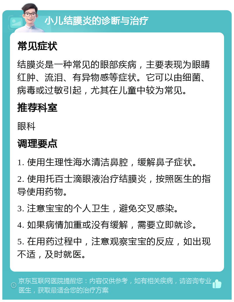 小儿结膜炎的诊断与治疗 常见症状 结膜炎是一种常见的眼部疾病，主要表现为眼睛红肿、流泪、有异物感等症状。它可以由细菌、病毒或过敏引起，尤其在儿童中较为常见。 推荐科室 眼科 调理要点 1. 使用生理性海水清洁鼻腔，缓解鼻子症状。 2. 使用托百士滴眼液治疗结膜炎，按照医生的指导使用药物。 3. 注意宝宝的个人卫生，避免交叉感染。 4. 如果病情加重或没有缓解，需要立即就诊。 5. 在用药过程中，注意观察宝宝的反应，如出现不适，及时就医。