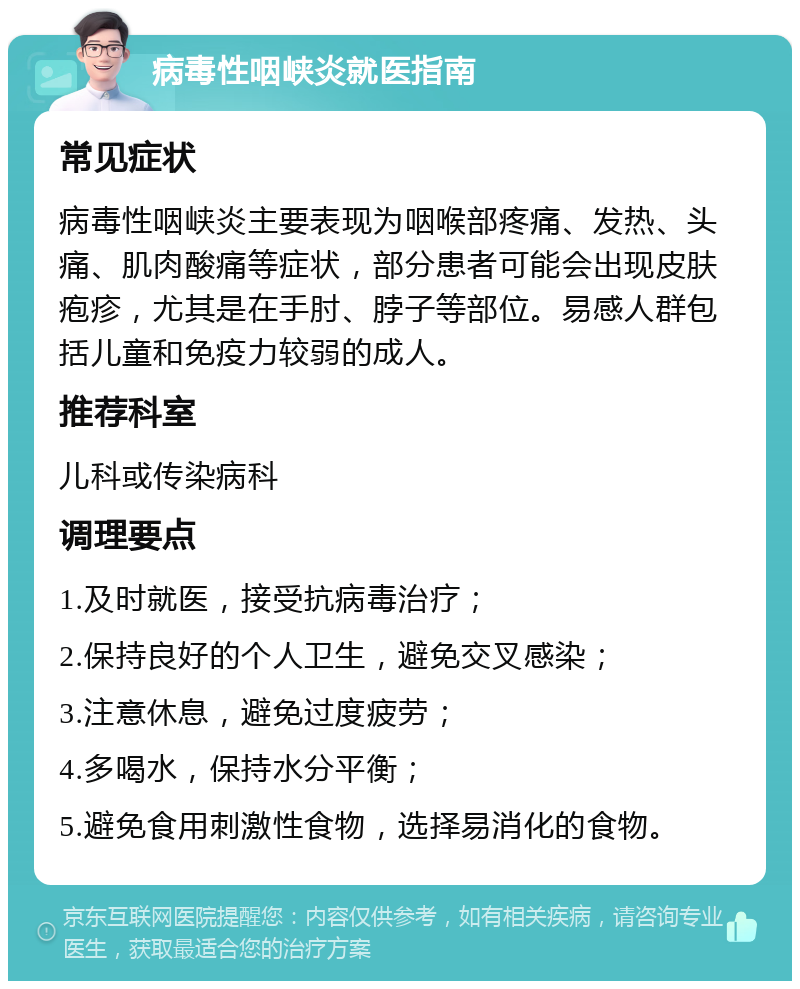 病毒性咽峡炎就医指南 常见症状 病毒性咽峡炎主要表现为咽喉部疼痛、发热、头痛、肌肉酸痛等症状，部分患者可能会出现皮肤疱疹，尤其是在手肘、脖子等部位。易感人群包括儿童和免疫力较弱的成人。 推荐科室 儿科或传染病科 调理要点 1.及时就医，接受抗病毒治疗； 2.保持良好的个人卫生，避免交叉感染； 3.注意休息，避免过度疲劳； 4.多喝水，保持水分平衡； 5.避免食用刺激性食物，选择易消化的食物。