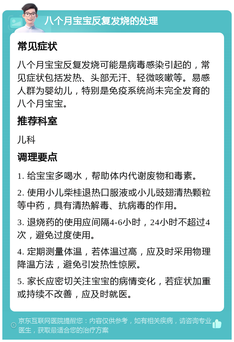 八个月宝宝反复发烧的处理 常见症状 八个月宝宝反复发烧可能是病毒感染引起的，常见症状包括发热、头部无汗、轻微咳嗽等。易感人群为婴幼儿，特别是免疫系统尚未完全发育的八个月宝宝。 推荐科室 儿科 调理要点 1. 给宝宝多喝水，帮助体内代谢废物和毒素。 2. 使用小儿柴桂退热口服液或小儿豉翅清热颗粒等中药，具有清热解毒、抗病毒的作用。 3. 退烧药的使用应间隔4-6小时，24小时不超过4次，避免过度使用。 4. 定期测量体温，若体温过高，应及时采用物理降温方法，避免引发热性惊厥。 5. 家长应密切关注宝宝的病情变化，若症状加重或持续不改善，应及时就医。