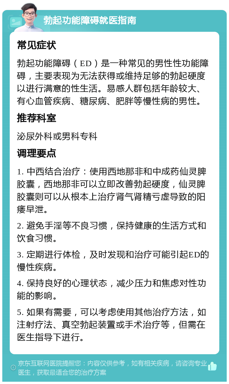 勃起功能障碍就医指南 常见症状 勃起功能障碍（ED）是一种常见的男性性功能障碍，主要表现为无法获得或维持足够的勃起硬度以进行满意的性生活。易感人群包括年龄较大、有心血管疾病、糖尿病、肥胖等慢性病的男性。 推荐科室 泌尿外科或男科专科 调理要点 1. 中西结合治疗：使用西地那非和中成药仙灵脾胶囊，西地那非可以立即改善勃起硬度，仙灵脾胶囊则可以从根本上治疗肾气肾精亏虚导致的阳痿早泄。 2. 避免手淫等不良习惯，保持健康的生活方式和饮食习惯。 3. 定期进行体检，及时发现和治疗可能引起ED的慢性疾病。 4. 保持良好的心理状态，减少压力和焦虑对性功能的影响。 5. 如果有需要，可以考虑使用其他治疗方法，如注射疗法、真空勃起装置或手术治疗等，但需在医生指导下进行。