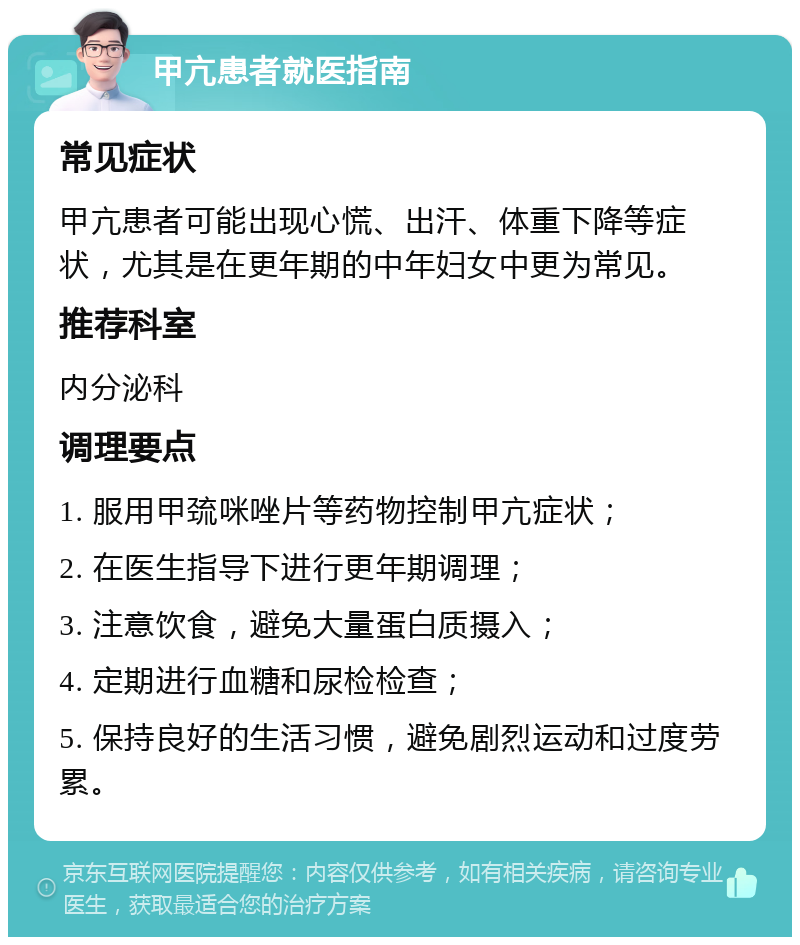 甲亢患者就医指南 常见症状 甲亢患者可能出现心慌、出汗、体重下降等症状，尤其是在更年期的中年妇女中更为常见。 推荐科室 内分泌科 调理要点 1. 服用甲巯咪唑片等药物控制甲亢症状； 2. 在医生指导下进行更年期调理； 3. 注意饮食，避免大量蛋白质摄入； 4. 定期进行血糖和尿检检查； 5. 保持良好的生活习惯，避免剧烈运动和过度劳累。