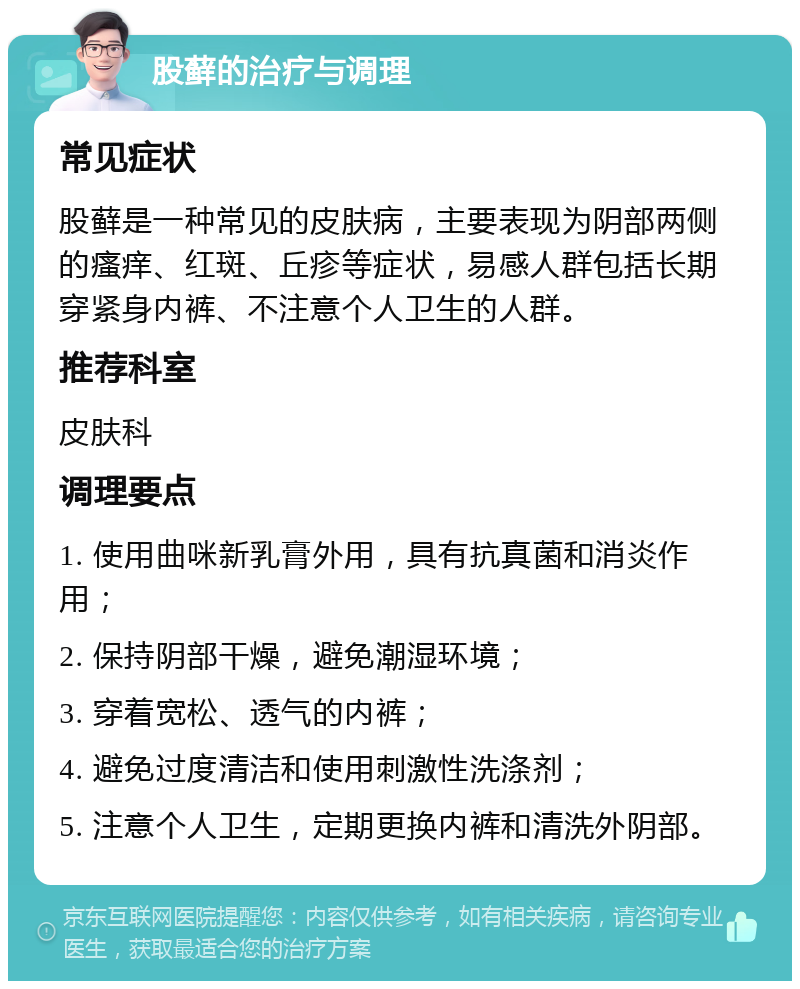 股藓的治疗与调理 常见症状 股藓是一种常见的皮肤病，主要表现为阴部两侧的瘙痒、红斑、丘疹等症状，易感人群包括长期穿紧身内裤、不注意个人卫生的人群。 推荐科室 皮肤科 调理要点 1. 使用曲咪新乳膏外用，具有抗真菌和消炎作用； 2. 保持阴部干燥，避免潮湿环境； 3. 穿着宽松、透气的内裤； 4. 避免过度清洁和使用刺激性洗涤剂； 5. 注意个人卫生，定期更换内裤和清洗外阴部。