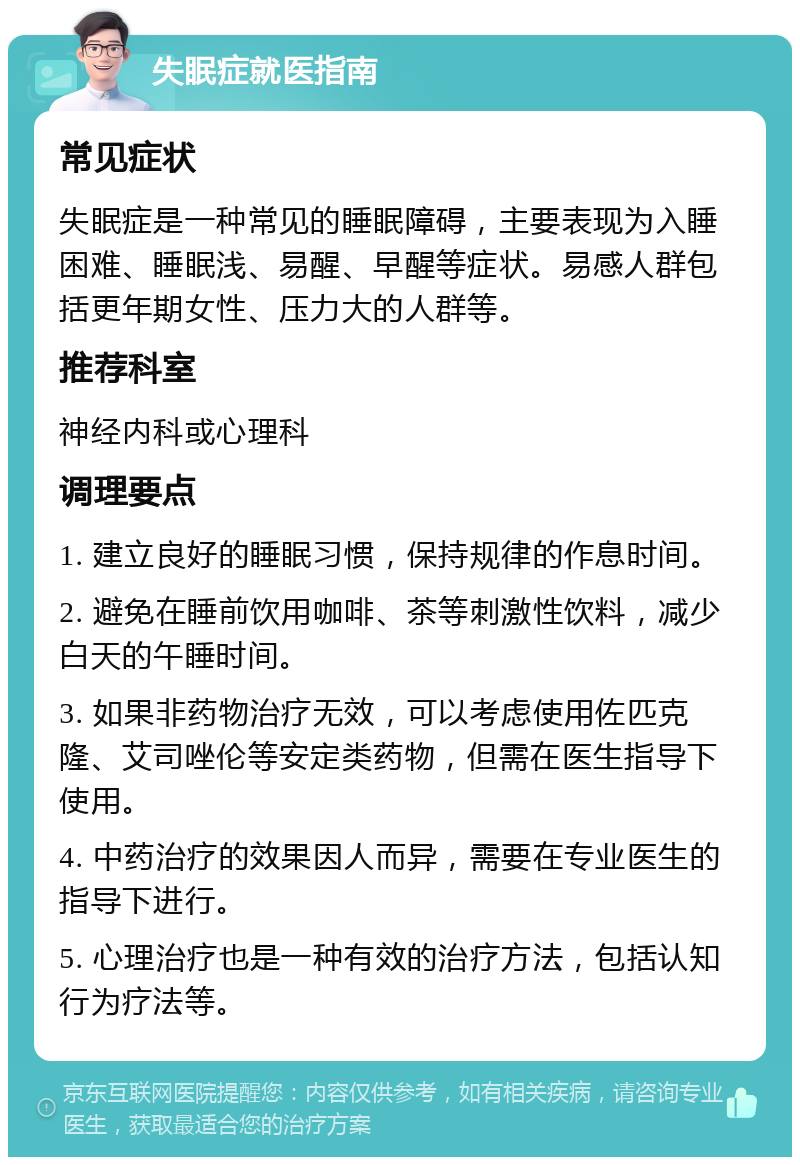 失眠症就医指南 常见症状 失眠症是一种常见的睡眠障碍，主要表现为入睡困难、睡眠浅、易醒、早醒等症状。易感人群包括更年期女性、压力大的人群等。 推荐科室 神经内科或心理科 调理要点 1. 建立良好的睡眠习惯，保持规律的作息时间。 2. 避免在睡前饮用咖啡、茶等刺激性饮料，减少白天的午睡时间。 3. 如果非药物治疗无效，可以考虑使用佐匹克隆、艾司唑伦等安定类药物，但需在医生指导下使用。 4. 中药治疗的效果因人而异，需要在专业医生的指导下进行。 5. 心理治疗也是一种有效的治疗方法，包括认知行为疗法等。