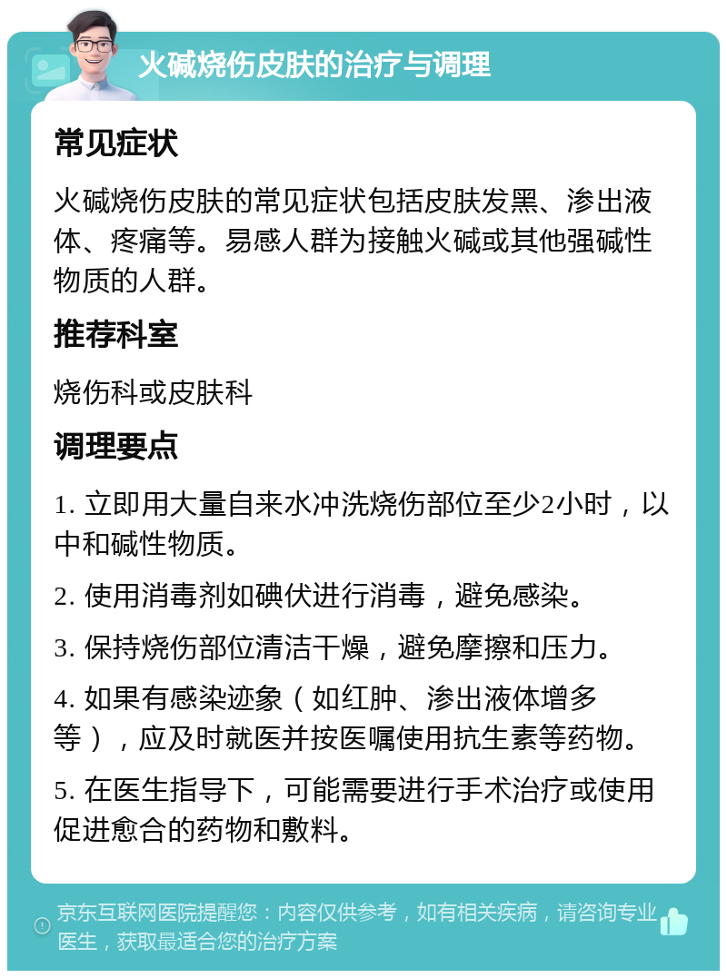 火碱烧伤皮肤的治疗与调理 常见症状 火碱烧伤皮肤的常见症状包括皮肤发黑、渗出液体、疼痛等。易感人群为接触火碱或其他强碱性物质的人群。 推荐科室 烧伤科或皮肤科 调理要点 1. 立即用大量自来水冲洗烧伤部位至少2小时，以中和碱性物质。 2. 使用消毒剂如碘伏进行消毒，避免感染。 3. 保持烧伤部位清洁干燥，避免摩擦和压力。 4. 如果有感染迹象（如红肿、渗出液体增多等），应及时就医并按医嘱使用抗生素等药物。 5. 在医生指导下，可能需要进行手术治疗或使用促进愈合的药物和敷料。