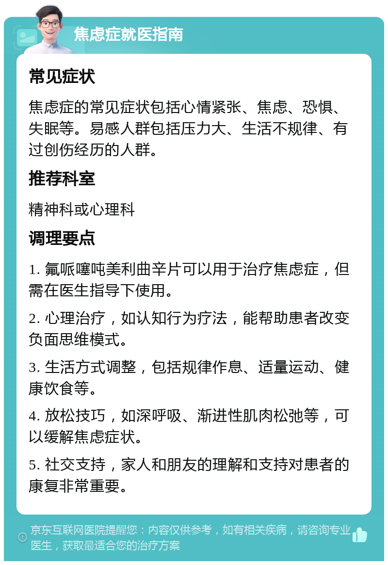 焦虑症就医指南 常见症状 焦虑症的常见症状包括心情紧张、焦虑、恐惧、失眠等。易感人群包括压力大、生活不规律、有过创伤经历的人群。 推荐科室 精神科或心理科 调理要点 1. 氟哌噻吨美利曲辛片可以用于治疗焦虑症，但需在医生指导下使用。 2. 心理治疗，如认知行为疗法，能帮助患者改变负面思维模式。 3. 生活方式调整，包括规律作息、适量运动、健康饮食等。 4. 放松技巧，如深呼吸、渐进性肌肉松弛等，可以缓解焦虑症状。 5. 社交支持，家人和朋友的理解和支持对患者的康复非常重要。