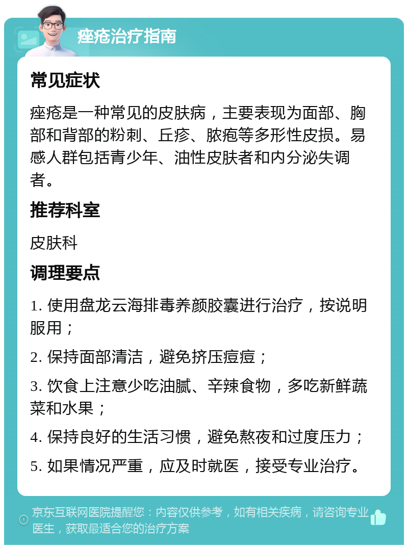 痤疮治疗指南 常见症状 痤疮是一种常见的皮肤病，主要表现为面部、胸部和背部的粉刺、丘疹、脓疱等多形性皮损。易感人群包括青少年、油性皮肤者和内分泌失调者。 推荐科室 皮肤科 调理要点 1. 使用盘龙云海排毒养颜胶囊进行治疗，按说明服用； 2. 保持面部清洁，避免挤压痘痘； 3. 饮食上注意少吃油腻、辛辣食物，多吃新鲜蔬菜和水果； 4. 保持良好的生活习惯，避免熬夜和过度压力； 5. 如果情况严重，应及时就医，接受专业治疗。