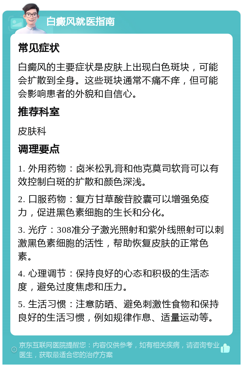 白癜风就医指南 常见症状 白癜风的主要症状是皮肤上出现白色斑块，可能会扩散到全身。这些斑块通常不痛不痒，但可能会影响患者的外貌和自信心。 推荐科室 皮肤科 调理要点 1. 外用药物：卤米松乳膏和他克莫司软膏可以有效控制白斑的扩散和颜色深浅。 2. 口服药物：复方甘草酸苷胶囊可以增强免疫力，促进黑色素细胞的生长和分化。 3. 光疗：308准分子激光照射和紫外线照射可以刺激黑色素细胞的活性，帮助恢复皮肤的正常色素。 4. 心理调节：保持良好的心态和积极的生活态度，避免过度焦虑和压力。 5. 生活习惯：注意防晒、避免刺激性食物和保持良好的生活习惯，例如规律作息、适量运动等。