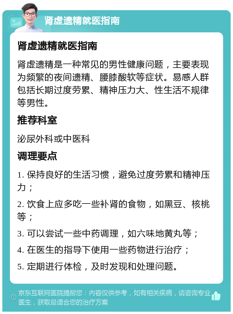 肾虚遗精就医指南 肾虚遗精就医指南 肾虚遗精是一种常见的男性健康问题，主要表现为频繁的夜间遗精、腰膝酸软等症状。易感人群包括长期过度劳累、精神压力大、性生活不规律等男性。 推荐科室 泌尿外科或中医科 调理要点 1. 保持良好的生活习惯，避免过度劳累和精神压力； 2. 饮食上应多吃一些补肾的食物，如黑豆、核桃等； 3. 可以尝试一些中药调理，如六味地黄丸等； 4. 在医生的指导下使用一些药物进行治疗； 5. 定期进行体检，及时发现和处理问题。