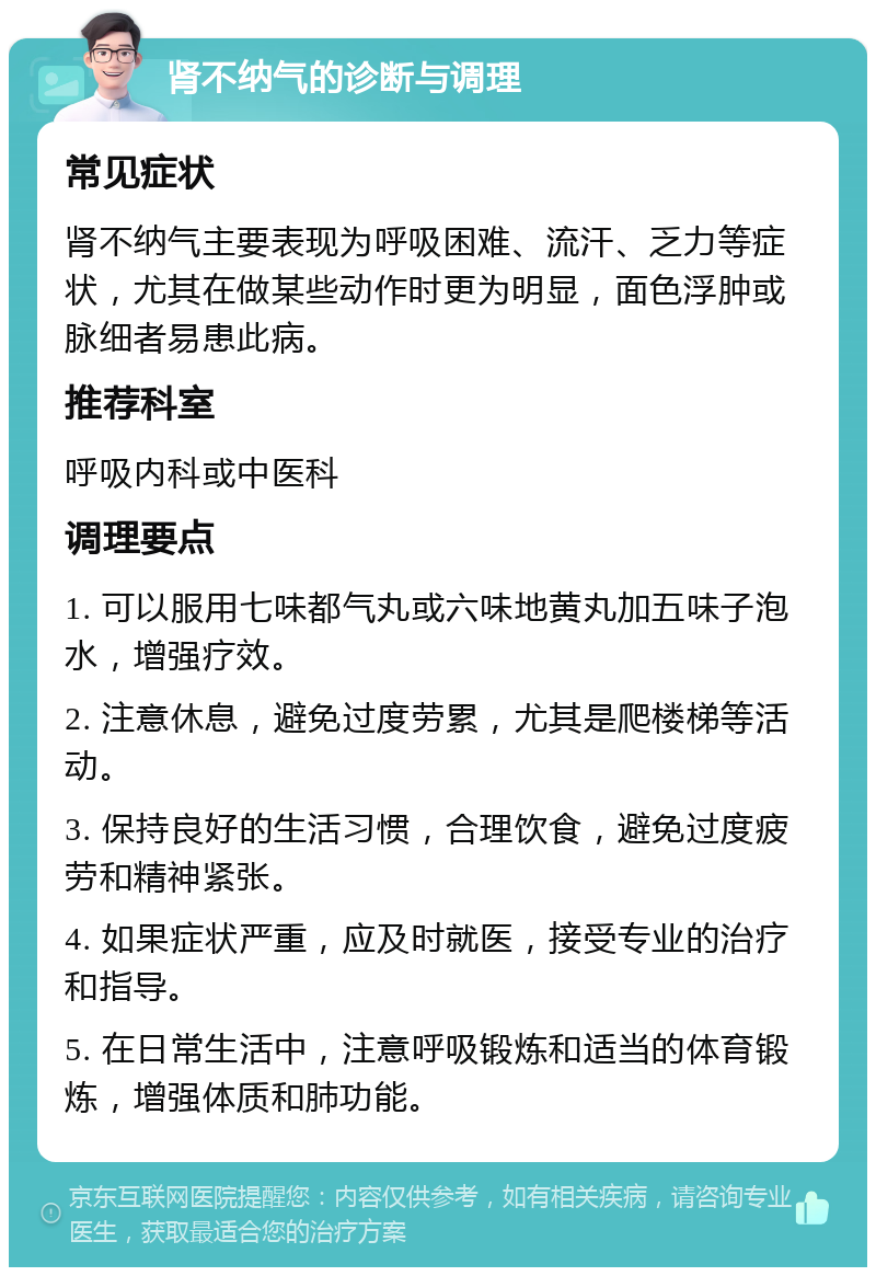 肾不纳气的诊断与调理 常见症状 肾不纳气主要表现为呼吸困难、流汗、乏力等症状，尤其在做某些动作时更为明显，面色浮肿或脉细者易患此病。 推荐科室 呼吸内科或中医科 调理要点 1. 可以服用七味都气丸或六味地黄丸加五味子泡水，增强疗效。 2. 注意休息，避免过度劳累，尤其是爬楼梯等活动。 3. 保持良好的生活习惯，合理饮食，避免过度疲劳和精神紧张。 4. 如果症状严重，应及时就医，接受专业的治疗和指导。 5. 在日常生活中，注意呼吸锻炼和适当的体育锻炼，增强体质和肺功能。