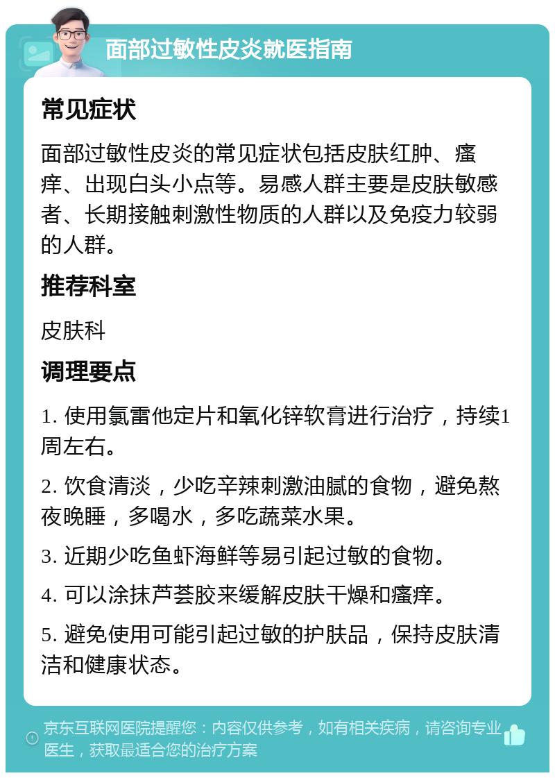 面部过敏性皮炎就医指南 常见症状 面部过敏性皮炎的常见症状包括皮肤红肿、瘙痒、出现白头小点等。易感人群主要是皮肤敏感者、长期接触刺激性物质的人群以及免疫力较弱的人群。 推荐科室 皮肤科 调理要点 1. 使用氯雷他定片和氧化锌软膏进行治疗，持续1周左右。 2. 饮食清淡，少吃辛辣刺激油腻的食物，避免熬夜晚睡，多喝水，多吃蔬菜水果。 3. 近期少吃鱼虾海鲜等易引起过敏的食物。 4. 可以涂抹芦荟胶来缓解皮肤干燥和瘙痒。 5. 避免使用可能引起过敏的护肤品，保持皮肤清洁和健康状态。