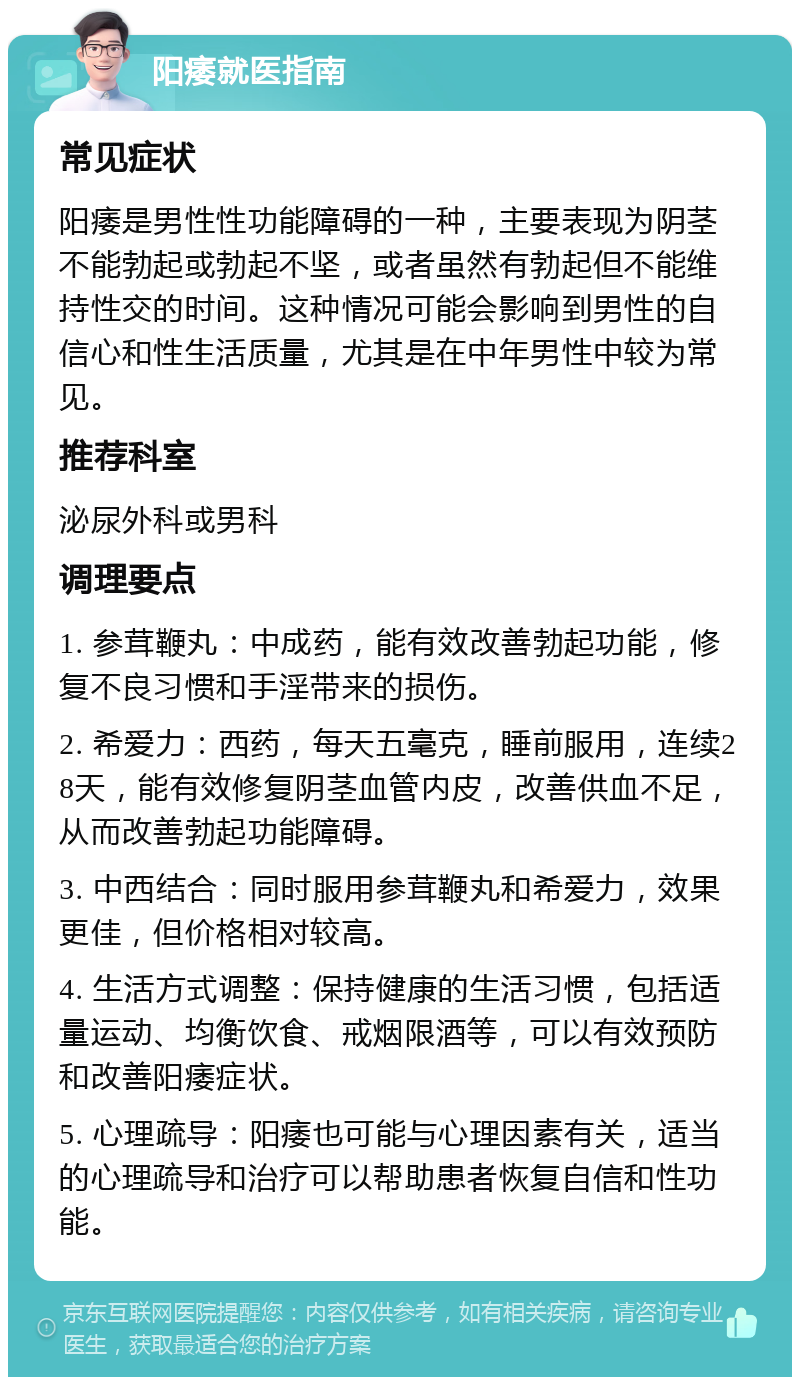 阳痿就医指南 常见症状 阳痿是男性性功能障碍的一种，主要表现为阴茎不能勃起或勃起不坚，或者虽然有勃起但不能维持性交的时间。这种情况可能会影响到男性的自信心和性生活质量，尤其是在中年男性中较为常见。 推荐科室 泌尿外科或男科 调理要点 1. 参茸鞭丸：中成药，能有效改善勃起功能，修复不良习惯和手淫带来的损伤。 2. 希爱力：西药，每天五毫克，睡前服用，连续28天，能有效修复阴茎血管内皮，改善供血不足，从而改善勃起功能障碍。 3. 中西结合：同时服用参茸鞭丸和希爱力，效果更佳，但价格相对较高。 4. 生活方式调整：保持健康的生活习惯，包括适量运动、均衡饮食、戒烟限酒等，可以有效预防和改善阳痿症状。 5. 心理疏导：阳痿也可能与心理因素有关，适当的心理疏导和治疗可以帮助患者恢复自信和性功能。