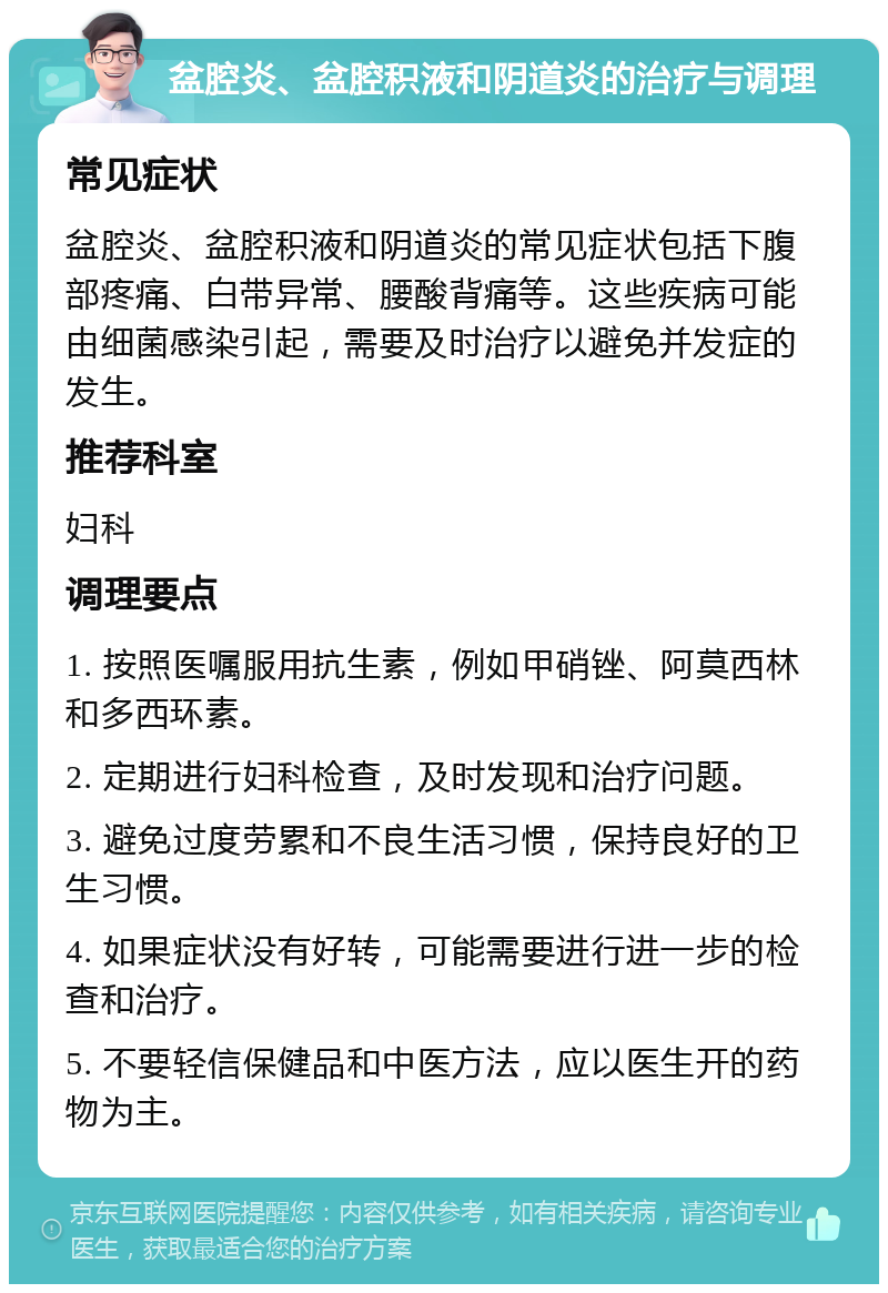 盆腔炎、盆腔积液和阴道炎的治疗与调理 常见症状 盆腔炎、盆腔积液和阴道炎的常见症状包括下腹部疼痛、白带异常、腰酸背痛等。这些疾病可能由细菌感染引起，需要及时治疗以避免并发症的发生。 推荐科室 妇科 调理要点 1. 按照医嘱服用抗生素，例如甲硝锉、阿莫西林和多西环素。 2. 定期进行妇科检查，及时发现和治疗问题。 3. 避免过度劳累和不良生活习惯，保持良好的卫生习惯。 4. 如果症状没有好转，可能需要进行进一步的检查和治疗。 5. 不要轻信保健品和中医方法，应以医生开的药物为主。