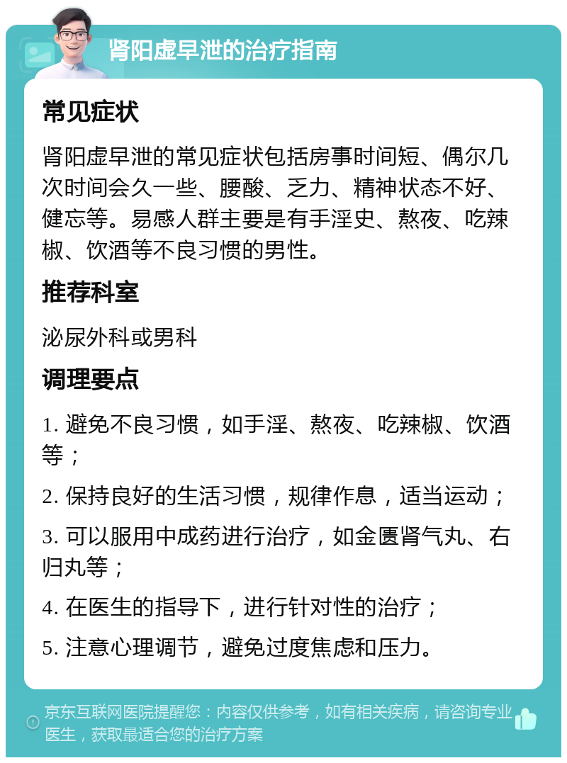 肾阳虚早泄的治疗指南 常见症状 肾阳虚早泄的常见症状包括房事时间短、偶尔几次时间会久一些、腰酸、乏力、精神状态不好、健忘等。易感人群主要是有手淫史、熬夜、吃辣椒、饮酒等不良习惯的男性。 推荐科室 泌尿外科或男科 调理要点 1. 避免不良习惯，如手淫、熬夜、吃辣椒、饮酒等； 2. 保持良好的生活习惯，规律作息，适当运动； 3. 可以服用中成药进行治疗，如金匮肾气丸、右归丸等； 4. 在医生的指导下，进行针对性的治疗； 5. 注意心理调节，避免过度焦虑和压力。