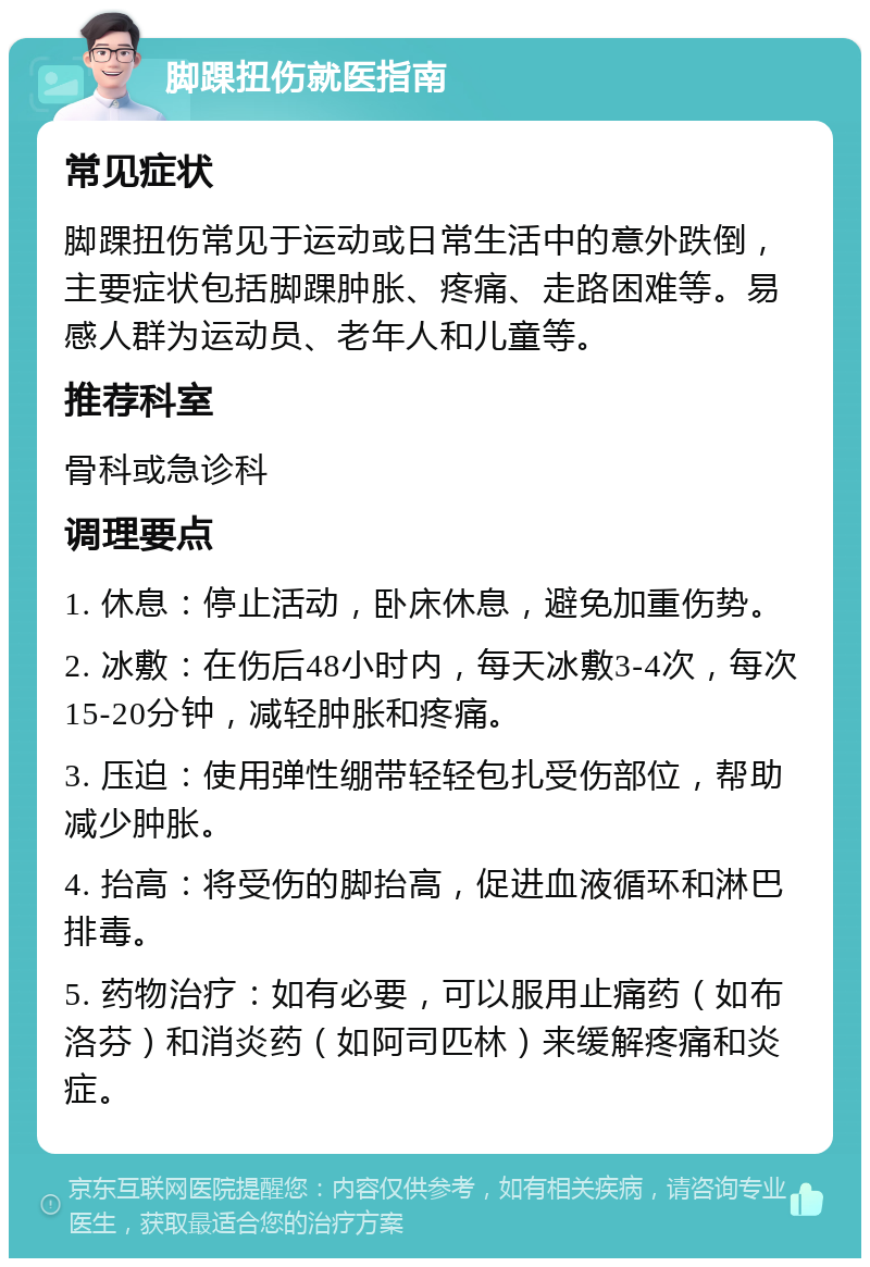 脚踝扭伤就医指南 常见症状 脚踝扭伤常见于运动或日常生活中的意外跌倒，主要症状包括脚踝肿胀、疼痛、走路困难等。易感人群为运动员、老年人和儿童等。 推荐科室 骨科或急诊科 调理要点 1. 休息：停止活动，卧床休息，避免加重伤势。 2. 冰敷：在伤后48小时内，每天冰敷3-4次，每次15-20分钟，减轻肿胀和疼痛。 3. 压迫：使用弹性绷带轻轻包扎受伤部位，帮助减少肿胀。 4. 抬高：将受伤的脚抬高，促进血液循环和淋巴排毒。 5. 药物治疗：如有必要，可以服用止痛药（如布洛芬）和消炎药（如阿司匹林）来缓解疼痛和炎症。