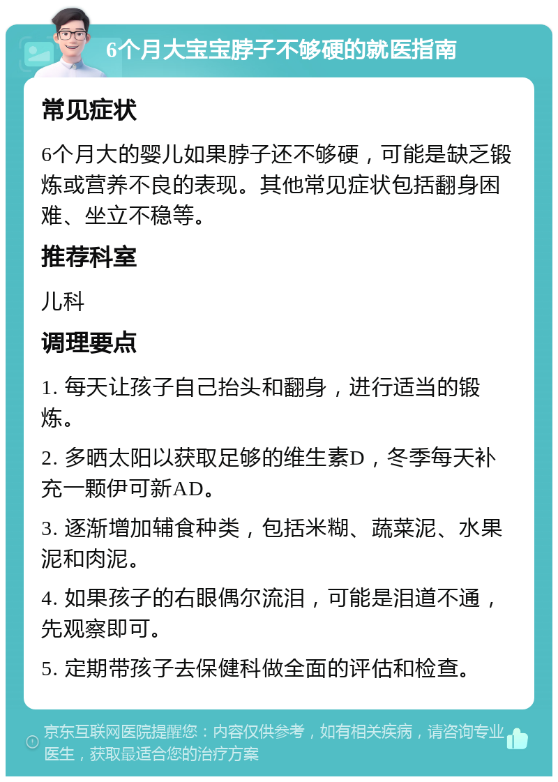 6个月大宝宝脖子不够硬的就医指南 常见症状 6个月大的婴儿如果脖子还不够硬，可能是缺乏锻炼或营养不良的表现。其他常见症状包括翻身困难、坐立不稳等。 推荐科室 儿科 调理要点 1. 每天让孩子自己抬头和翻身，进行适当的锻炼。 2. 多晒太阳以获取足够的维生素D，冬季每天补充一颗伊可新AD。 3. 逐渐增加辅食种类，包括米糊、蔬菜泥、水果泥和肉泥。 4. 如果孩子的右眼偶尔流泪，可能是泪道不通，先观察即可。 5. 定期带孩子去保健科做全面的评估和检查。