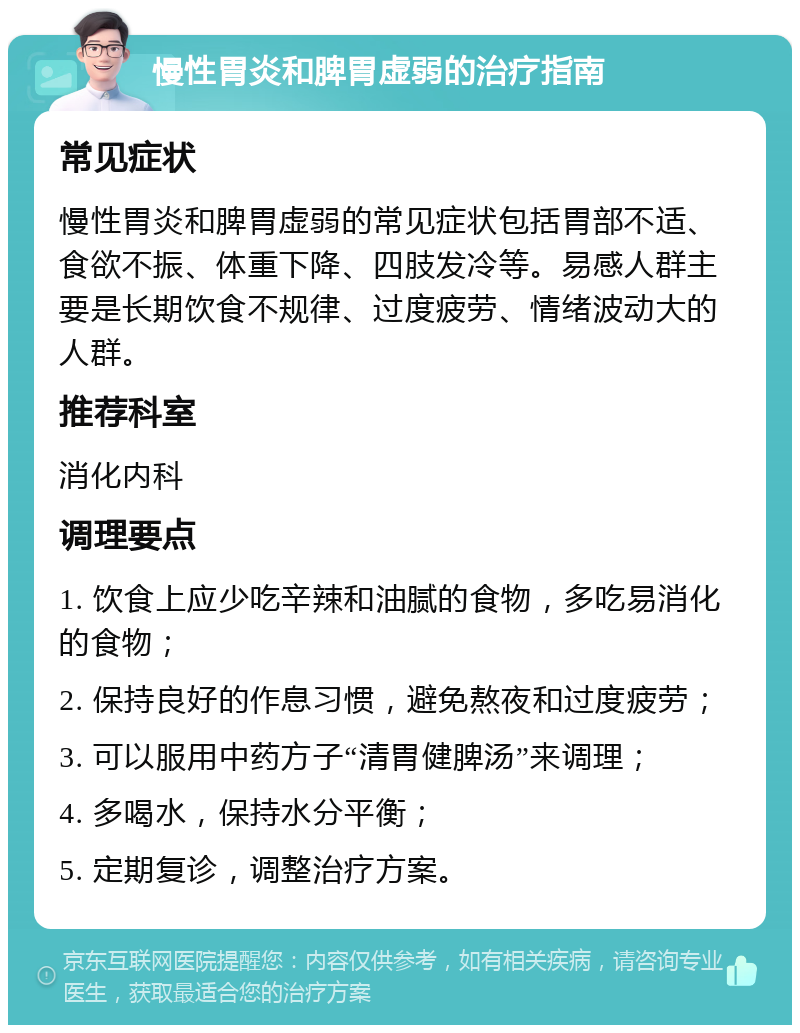 慢性胃炎和脾胃虚弱的治疗指南 常见症状 慢性胃炎和脾胃虚弱的常见症状包括胃部不适、食欲不振、体重下降、四肢发冷等。易感人群主要是长期饮食不规律、过度疲劳、情绪波动大的人群。 推荐科室 消化内科 调理要点 1. 饮食上应少吃辛辣和油腻的食物，多吃易消化的食物； 2. 保持良好的作息习惯，避免熬夜和过度疲劳； 3. 可以服用中药方子“清胃健脾汤”来调理； 4. 多喝水，保持水分平衡； 5. 定期复诊，调整治疗方案。