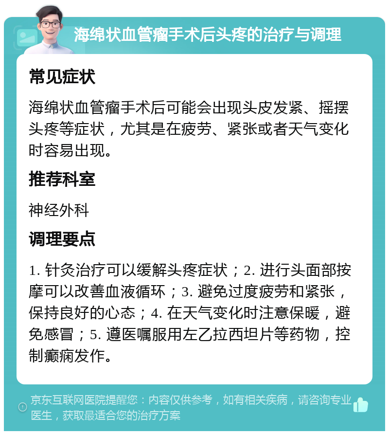 海绵状血管瘤手术后头疼的治疗与调理 常见症状 海绵状血管瘤手术后可能会出现头皮发紧、摇摆头疼等症状，尤其是在疲劳、紧张或者天气变化时容易出现。 推荐科室 神经外科 调理要点 1. 针灸治疗可以缓解头疼症状；2. 进行头面部按摩可以改善血液循环；3. 避免过度疲劳和紧张，保持良好的心态；4. 在天气变化时注意保暖，避免感冒；5. 遵医嘱服用左乙拉西坦片等药物，控制癫痫发作。