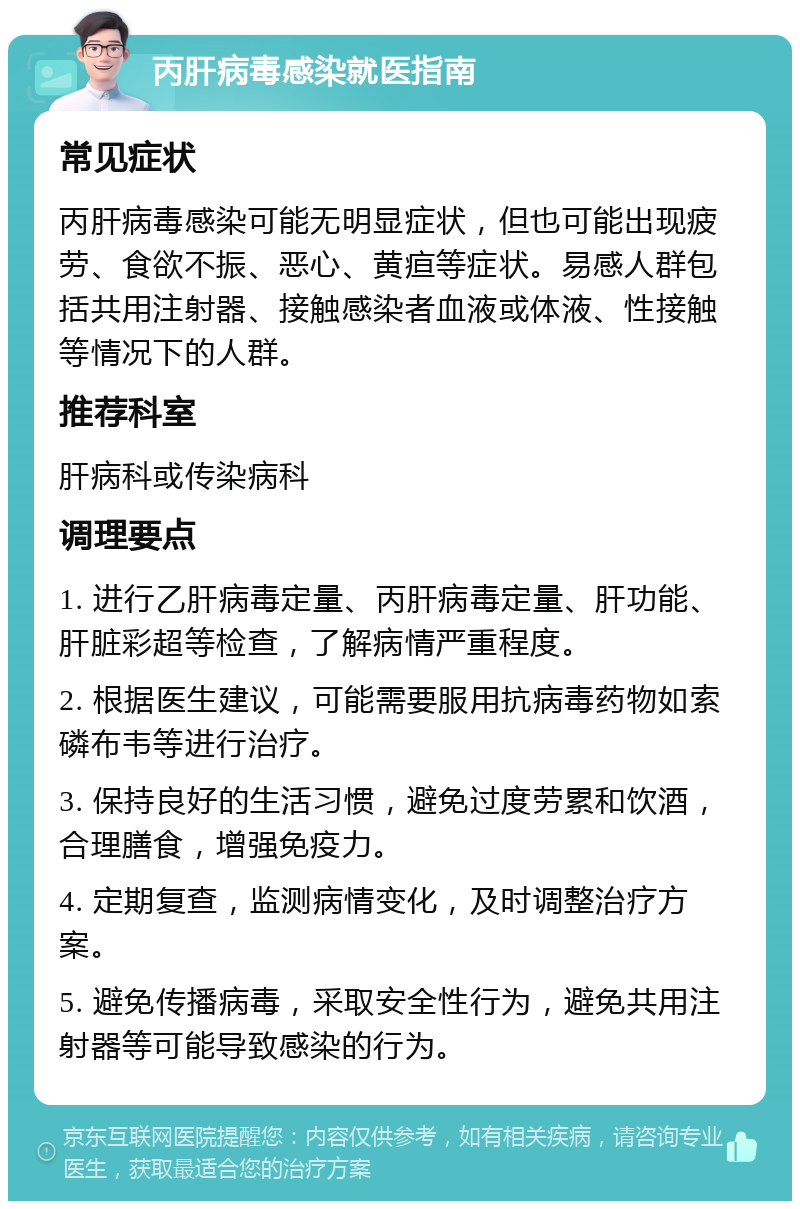 丙肝病毒感染就医指南 常见症状 丙肝病毒感染可能无明显症状，但也可能出现疲劳、食欲不振、恶心、黄疸等症状。易感人群包括共用注射器、接触感染者血液或体液、性接触等情况下的人群。 推荐科室 肝病科或传染病科 调理要点 1. 进行乙肝病毒定量、丙肝病毒定量、肝功能、肝脏彩超等检查，了解病情严重程度。 2. 根据医生建议，可能需要服用抗病毒药物如索磷布韦等进行治疗。 3. 保持良好的生活习惯，避免过度劳累和饮酒，合理膳食，增强免疫力。 4. 定期复查，监测病情变化，及时调整治疗方案。 5. 避免传播病毒，采取安全性行为，避免共用注射器等可能导致感染的行为。