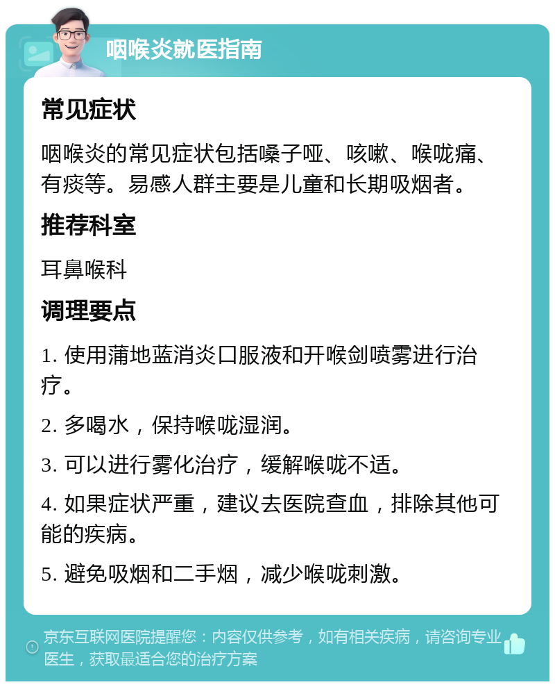 咽喉炎就医指南 常见症状 咽喉炎的常见症状包括嗓子哑、咳嗽、喉咙痛、有痰等。易感人群主要是儿童和长期吸烟者。 推荐科室 耳鼻喉科 调理要点 1. 使用蒲地蓝消炎口服液和开喉剑喷雾进行治疗。 2. 多喝水，保持喉咙湿润。 3. 可以进行雾化治疗，缓解喉咙不适。 4. 如果症状严重，建议去医院查血，排除其他可能的疾病。 5. 避免吸烟和二手烟，减少喉咙刺激。