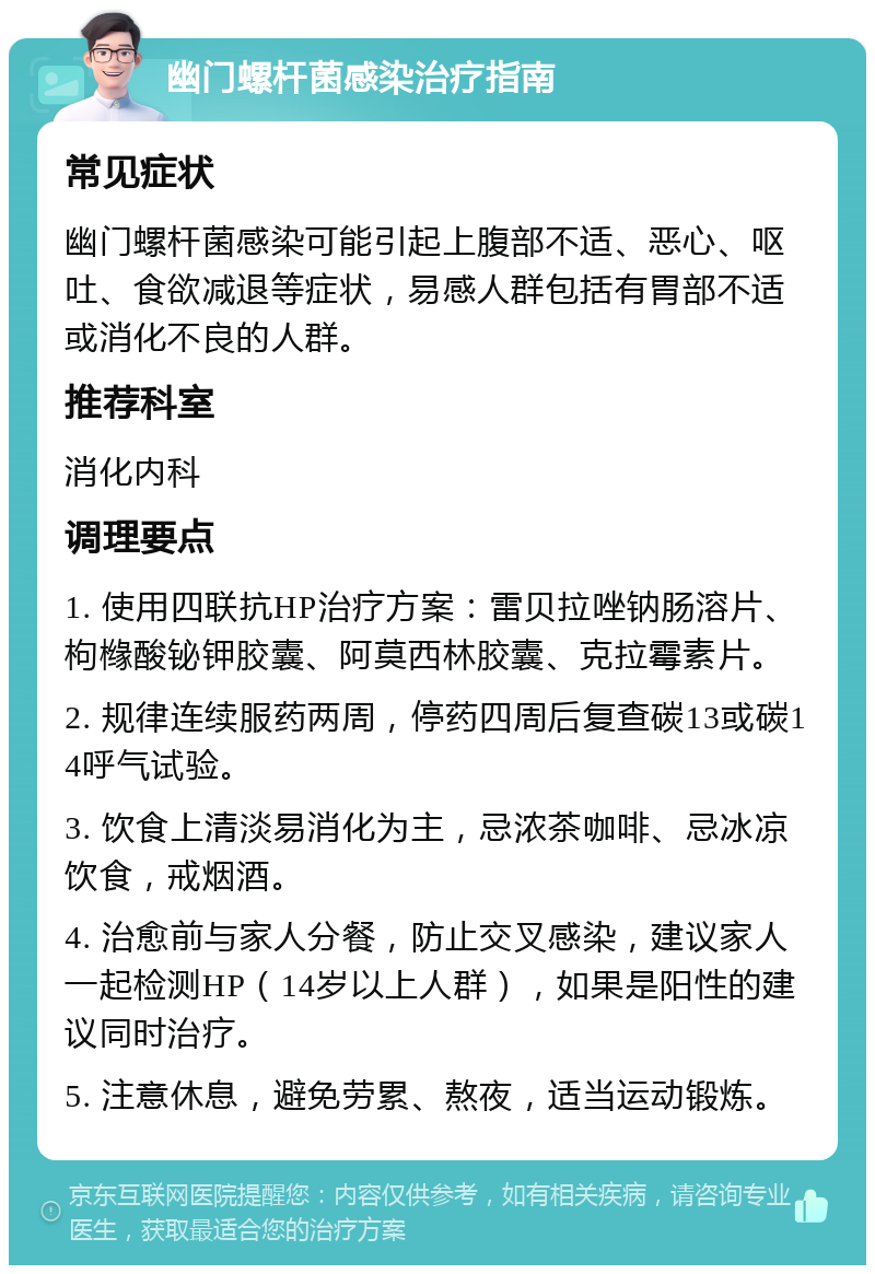 幽门螺杆菌感染治疗指南 常见症状 幽门螺杆菌感染可能引起上腹部不适、恶心、呕吐、食欲减退等症状，易感人群包括有胃部不适或消化不良的人群。 推荐科室 消化内科 调理要点 1. 使用四联抗HP治疗方案：雷贝拉唑钠肠溶片、枸橼酸铋钾胶囊、阿莫西林胶囊、克拉霉素片。 2. 规律连续服药两周，停药四周后复查碳13或碳14呼气试验。 3. 饮食上清淡易消化为主，忌浓茶咖啡、忌冰凉饮食，戒烟酒。 4. 治愈前与家人分餐，防止交叉感染，建议家人一起检测HP（14岁以上人群），如果是阳性的建议同时治疗。 5. 注意休息，避免劳累、熬夜，适当运动锻炼。