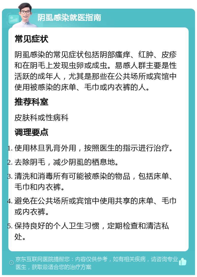 阴虱感染就医指南 常见症状 阴虱感染的常见症状包括阴部瘙痒、红肿、皮疹和在阴毛上发现虫卵或成虫。易感人群主要是性活跃的成年人，尤其是那些在公共场所或宾馆中使用被感染的床单、毛巾或内衣裤的人。 推荐科室 皮肤科或性病科 调理要点 使用林旦乳膏外用，按照医生的指示进行治疗。 去除阴毛，减少阴虱的栖息地。 清洗和消毒所有可能被感染的物品，包括床单、毛巾和内衣裤。 避免在公共场所或宾馆中使用共享的床单、毛巾或内衣裤。 保持良好的个人卫生习惯，定期检查和清洁私处。