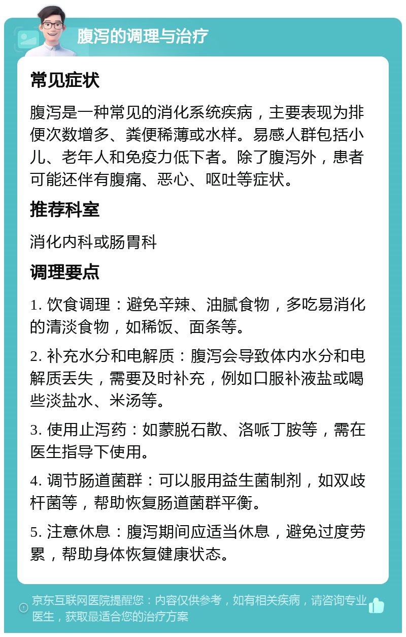 腹泻的调理与治疗 常见症状 腹泻是一种常见的消化系统疾病，主要表现为排便次数增多、粪便稀薄或水样。易感人群包括小儿、老年人和免疫力低下者。除了腹泻外，患者可能还伴有腹痛、恶心、呕吐等症状。 推荐科室 消化内科或肠胃科 调理要点 1. 饮食调理：避免辛辣、油腻食物，多吃易消化的清淡食物，如稀饭、面条等。 2. 补充水分和电解质：腹泻会导致体内水分和电解质丢失，需要及时补充，例如口服补液盐或喝些淡盐水、米汤等。 3. 使用止泻药：如蒙脱石散、洛哌丁胺等，需在医生指导下使用。 4. 调节肠道菌群：可以服用益生菌制剂，如双歧杆菌等，帮助恢复肠道菌群平衡。 5. 注意休息：腹泻期间应适当休息，避免过度劳累，帮助身体恢复健康状态。