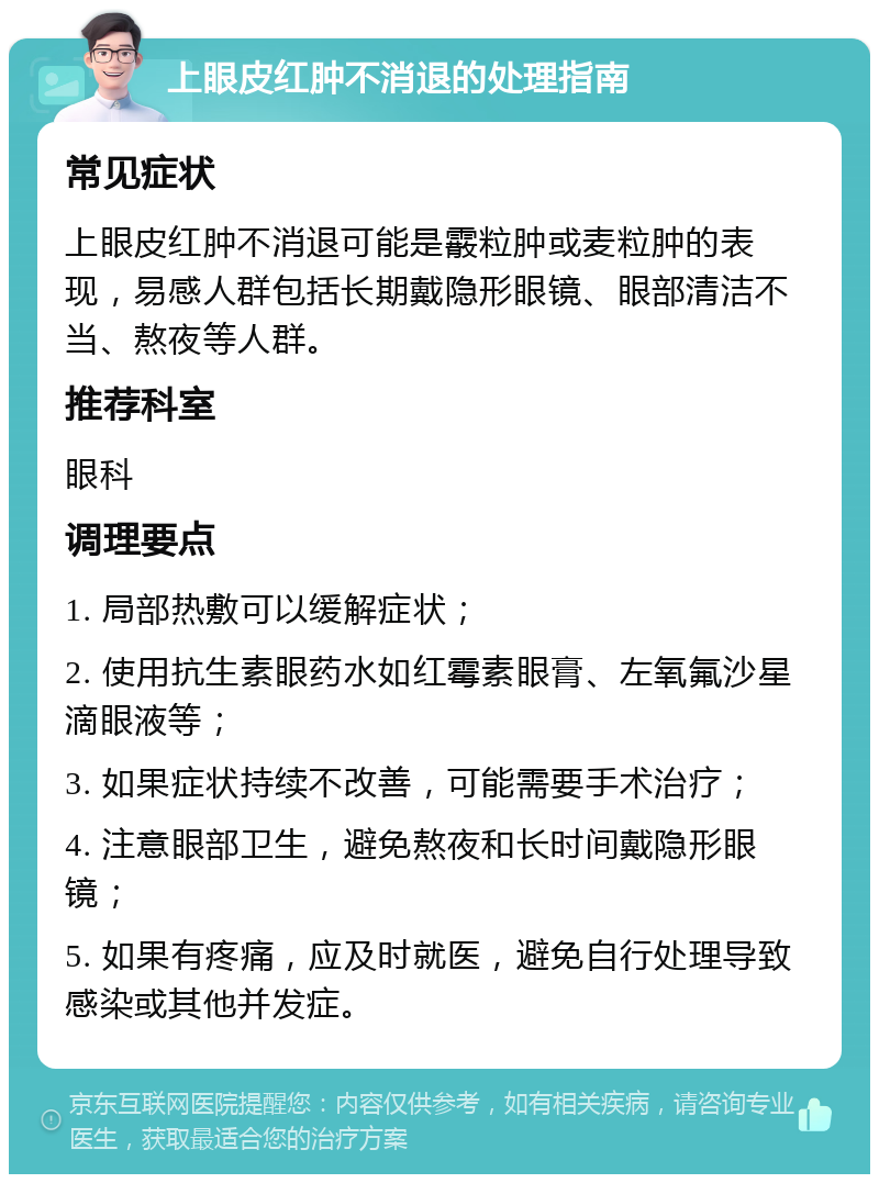 上眼皮红肿不消退的处理指南 常见症状 上眼皮红肿不消退可能是霰粒肿或麦粒肿的表现，易感人群包括长期戴隐形眼镜、眼部清洁不当、熬夜等人群。 推荐科室 眼科 调理要点 1. 局部热敷可以缓解症状； 2. 使用抗生素眼药水如红霉素眼膏、左氧氟沙星滴眼液等； 3. 如果症状持续不改善，可能需要手术治疗； 4. 注意眼部卫生，避免熬夜和长时间戴隐形眼镜； 5. 如果有疼痛，应及时就医，避免自行处理导致感染或其他并发症。