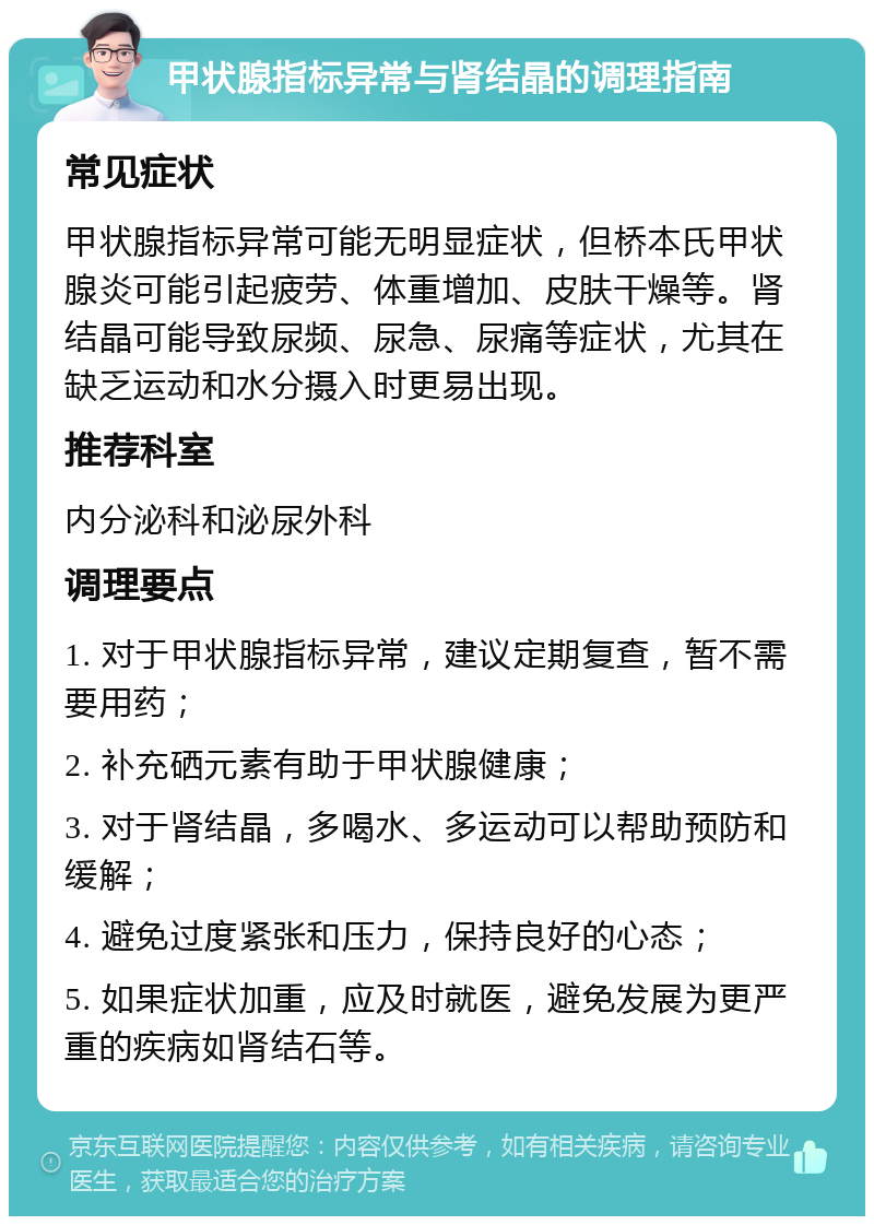 甲状腺指标异常与肾结晶的调理指南 常见症状 甲状腺指标异常可能无明显症状，但桥本氏甲状腺炎可能引起疲劳、体重增加、皮肤干燥等。肾结晶可能导致尿频、尿急、尿痛等症状，尤其在缺乏运动和水分摄入时更易出现。 推荐科室 内分泌科和泌尿外科 调理要点 1. 对于甲状腺指标异常，建议定期复查，暂不需要用药； 2. 补充硒元素有助于甲状腺健康； 3. 对于肾结晶，多喝水、多运动可以帮助预防和缓解； 4. 避免过度紧张和压力，保持良好的心态； 5. 如果症状加重，应及时就医，避免发展为更严重的疾病如肾结石等。