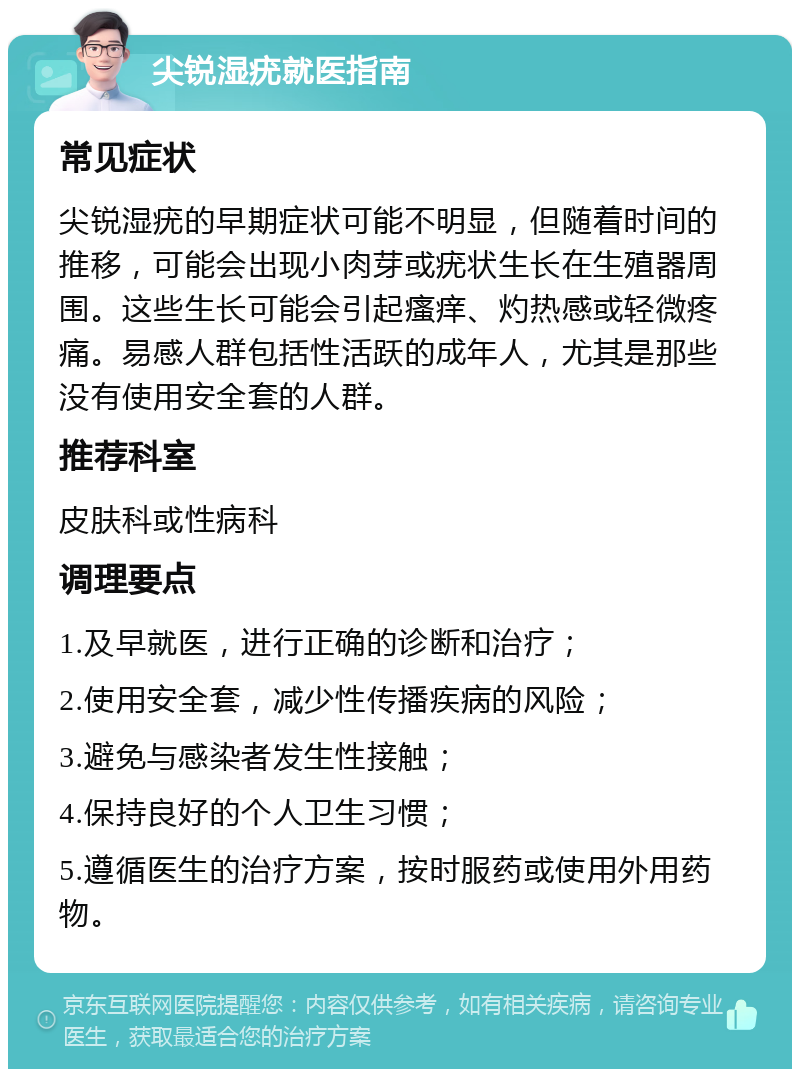 尖锐湿疣就医指南 常见症状 尖锐湿疣的早期症状可能不明显，但随着时间的推移，可能会出现小肉芽或疣状生长在生殖器周围。这些生长可能会引起瘙痒、灼热感或轻微疼痛。易感人群包括性活跃的成年人，尤其是那些没有使用安全套的人群。 推荐科室 皮肤科或性病科 调理要点 1.及早就医，进行正确的诊断和治疗； 2.使用安全套，减少性传播疾病的风险； 3.避免与感染者发生性接触； 4.保持良好的个人卫生习惯； 5.遵循医生的治疗方案，按时服药或使用外用药物。