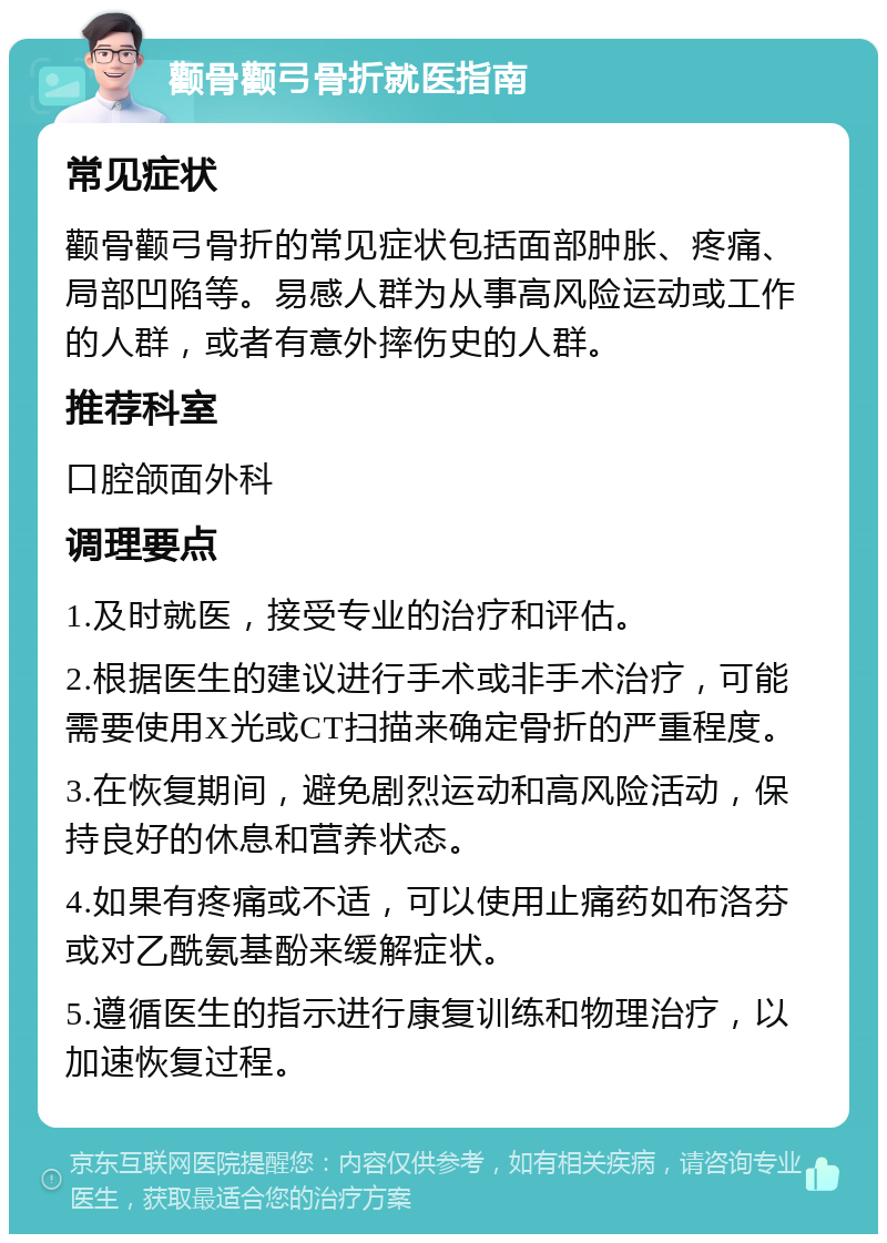 颧骨颧弓骨折就医指南 常见症状 颧骨颧弓骨折的常见症状包括面部肿胀、疼痛、局部凹陷等。易感人群为从事高风险运动或工作的人群，或者有意外摔伤史的人群。 推荐科室 口腔颌面外科 调理要点 1.及时就医，接受专业的治疗和评估。 2.根据医生的建议进行手术或非手术治疗，可能需要使用X光或CT扫描来确定骨折的严重程度。 3.在恢复期间，避免剧烈运动和高风险活动，保持良好的休息和营养状态。 4.如果有疼痛或不适，可以使用止痛药如布洛芬或对乙酰氨基酚来缓解症状。 5.遵循医生的指示进行康复训练和物理治疗，以加速恢复过程。