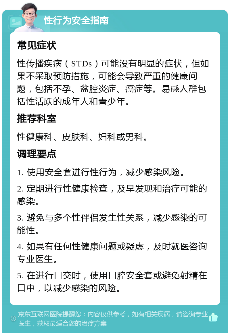 性行为安全指南 常见症状 性传播疾病（STDs）可能没有明显的症状，但如果不采取预防措施，可能会导致严重的健康问题，包括不孕、盆腔炎症、癌症等。易感人群包括性活跃的成年人和青少年。 推荐科室 性健康科、皮肤科、妇科或男科。 调理要点 1. 使用安全套进行性行为，减少感染风险。 2. 定期进行性健康检查，及早发现和治疗可能的感染。 3. 避免与多个性伴侣发生性关系，减少感染的可能性。 4. 如果有任何性健康问题或疑虑，及时就医咨询专业医生。 5. 在进行口交时，使用口腔安全套或避免射精在口中，以减少感染的风险。