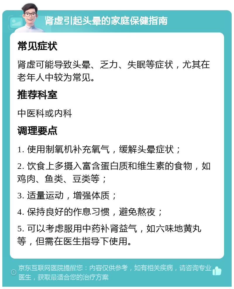 肾虚引起头晕的家庭保健指南 常见症状 肾虚可能导致头晕、乏力、失眠等症状，尤其在老年人中较为常见。 推荐科室 中医科或内科 调理要点 1. 使用制氧机补充氧气，缓解头晕症状； 2. 饮食上多摄入富含蛋白质和维生素的食物，如鸡肉、鱼类、豆类等； 3. 适量运动，增强体质； 4. 保持良好的作息习惯，避免熬夜； 5. 可以考虑服用中药补肾益气，如六味地黄丸等，但需在医生指导下使用。