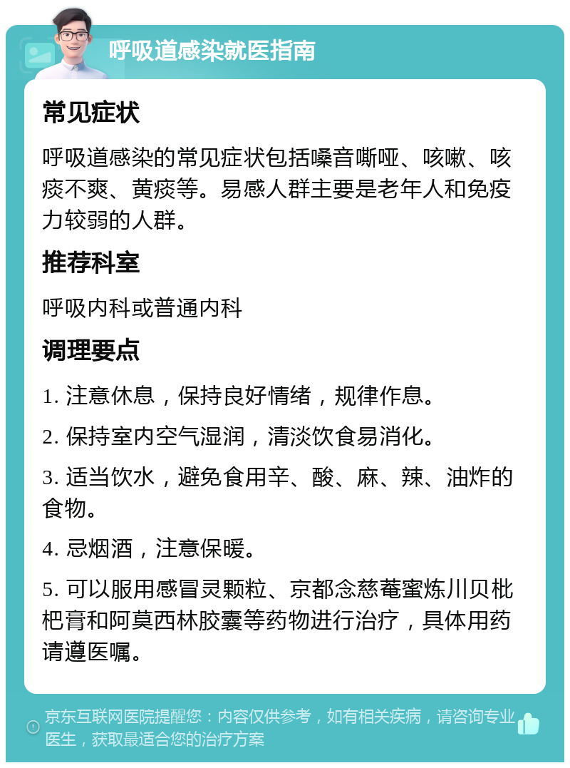 呼吸道感染就医指南 常见症状 呼吸道感染的常见症状包括嗓音嘶哑、咳嗽、咳痰不爽、黄痰等。易感人群主要是老年人和免疫力较弱的人群。 推荐科室 呼吸内科或普通内科 调理要点 1. 注意休息，保持良好情绪，规律作息。 2. 保持室内空气湿润，清淡饮食易消化。 3. 适当饮水，避免食用辛、酸、麻、辣、油炸的食物。 4. 忌烟酒，注意保暖。 5. 可以服用感冒灵颗粒、京都念慈菴蜜炼川贝枇杷膏和阿莫西林胶囊等药物进行治疗，具体用药请遵医嘱。