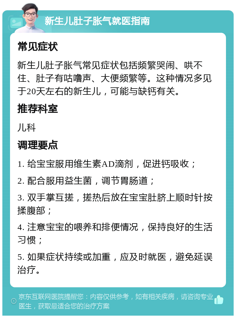 新生儿肚子胀气就医指南 常见症状 新生儿肚子胀气常见症状包括频繁哭闹、哄不住、肚子有咕噜声、大便频繁等。这种情况多见于20天左右的新生儿，可能与缺钙有关。 推荐科室 儿科 调理要点 1. 给宝宝服用维生素AD滴剂，促进钙吸收； 2. 配合服用益生菌，调节胃肠道； 3. 双手掌互搓，搓热后放在宝宝肚脐上顺时针按揉腹部； 4. 注意宝宝的喂养和排便情况，保持良好的生活习惯； 5. 如果症状持续或加重，应及时就医，避免延误治疗。