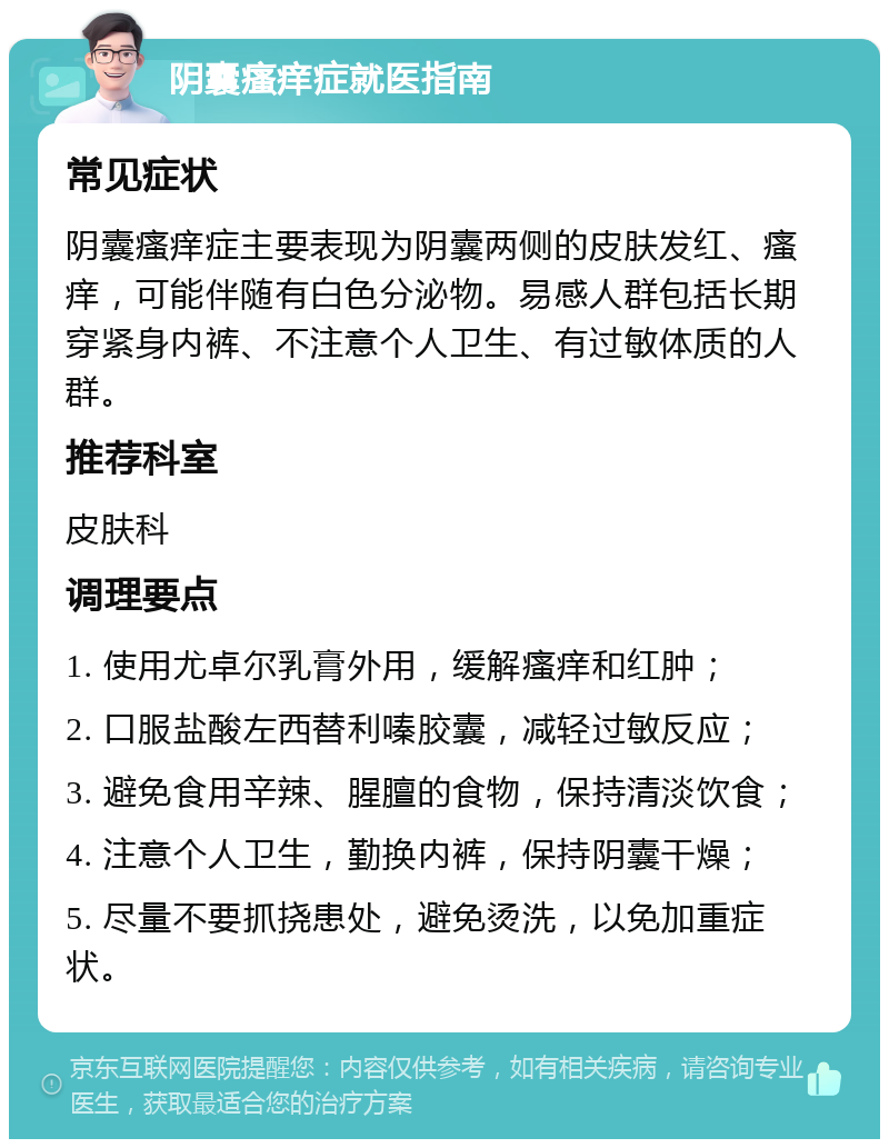 阴囊瘙痒症就医指南 常见症状 阴囊瘙痒症主要表现为阴囊两侧的皮肤发红、瘙痒，可能伴随有白色分泌物。易感人群包括长期穿紧身内裤、不注意个人卫生、有过敏体质的人群。 推荐科室 皮肤科 调理要点 1. 使用尤卓尔乳膏外用，缓解瘙痒和红肿； 2. 口服盐酸左西替利嗪胶囊，减轻过敏反应； 3. 避免食用辛辣、腥膻的食物，保持清淡饮食； 4. 注意个人卫生，勤换内裤，保持阴囊干燥； 5. 尽量不要抓挠患处，避免烫洗，以免加重症状。