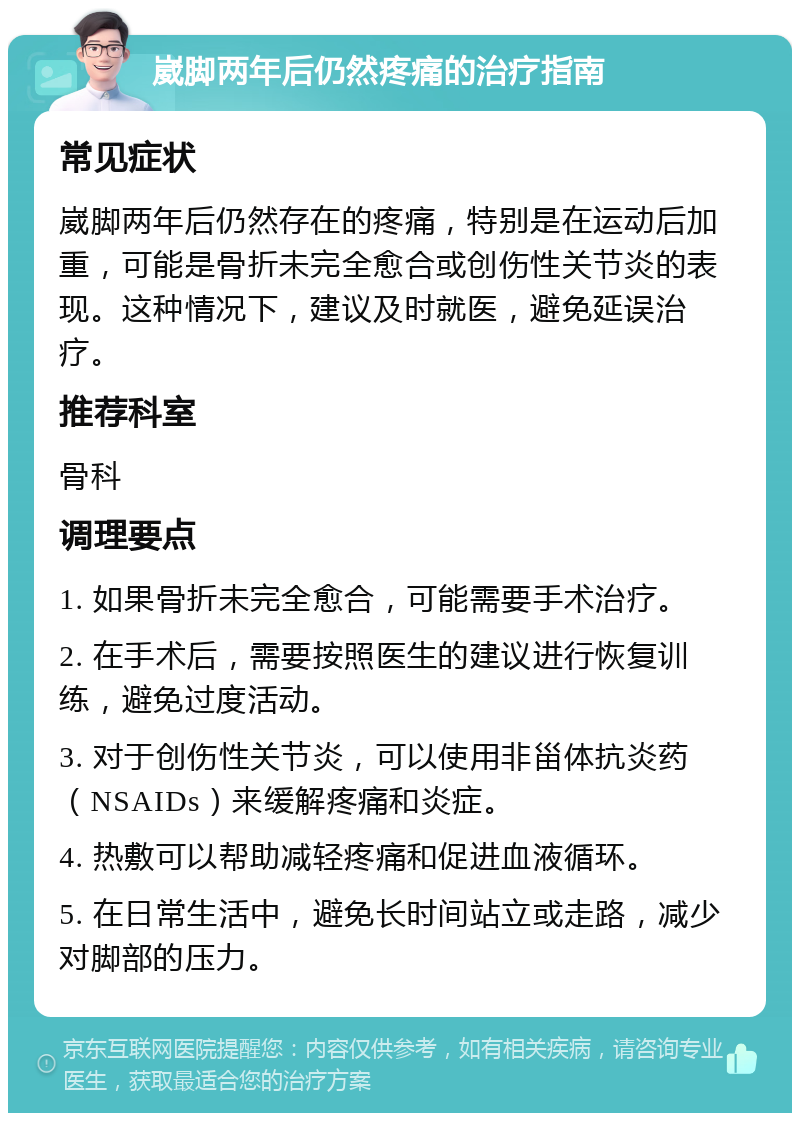 崴脚两年后仍然疼痛的治疗指南 常见症状 崴脚两年后仍然存在的疼痛，特别是在运动后加重，可能是骨折未完全愈合或创伤性关节炎的表现。这种情况下，建议及时就医，避免延误治疗。 推荐科室 骨科 调理要点 1. 如果骨折未完全愈合，可能需要手术治疗。 2. 在手术后，需要按照医生的建议进行恢复训练，避免过度活动。 3. 对于创伤性关节炎，可以使用非甾体抗炎药（NSAIDs）来缓解疼痛和炎症。 4. 热敷可以帮助减轻疼痛和促进血液循环。 5. 在日常生活中，避免长时间站立或走路，减少对脚部的压力。