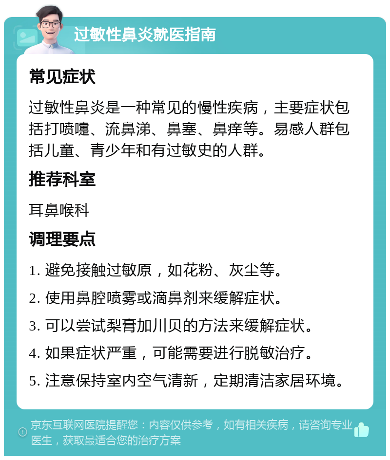 过敏性鼻炎就医指南 常见症状 过敏性鼻炎是一种常见的慢性疾病，主要症状包括打喷嚏、流鼻涕、鼻塞、鼻痒等。易感人群包括儿童、青少年和有过敏史的人群。 推荐科室 耳鼻喉科 调理要点 1. 避免接触过敏原，如花粉、灰尘等。 2. 使用鼻腔喷雾或滴鼻剂来缓解症状。 3. 可以尝试梨膏加川贝的方法来缓解症状。 4. 如果症状严重，可能需要进行脱敏治疗。 5. 注意保持室内空气清新，定期清洁家居环境。