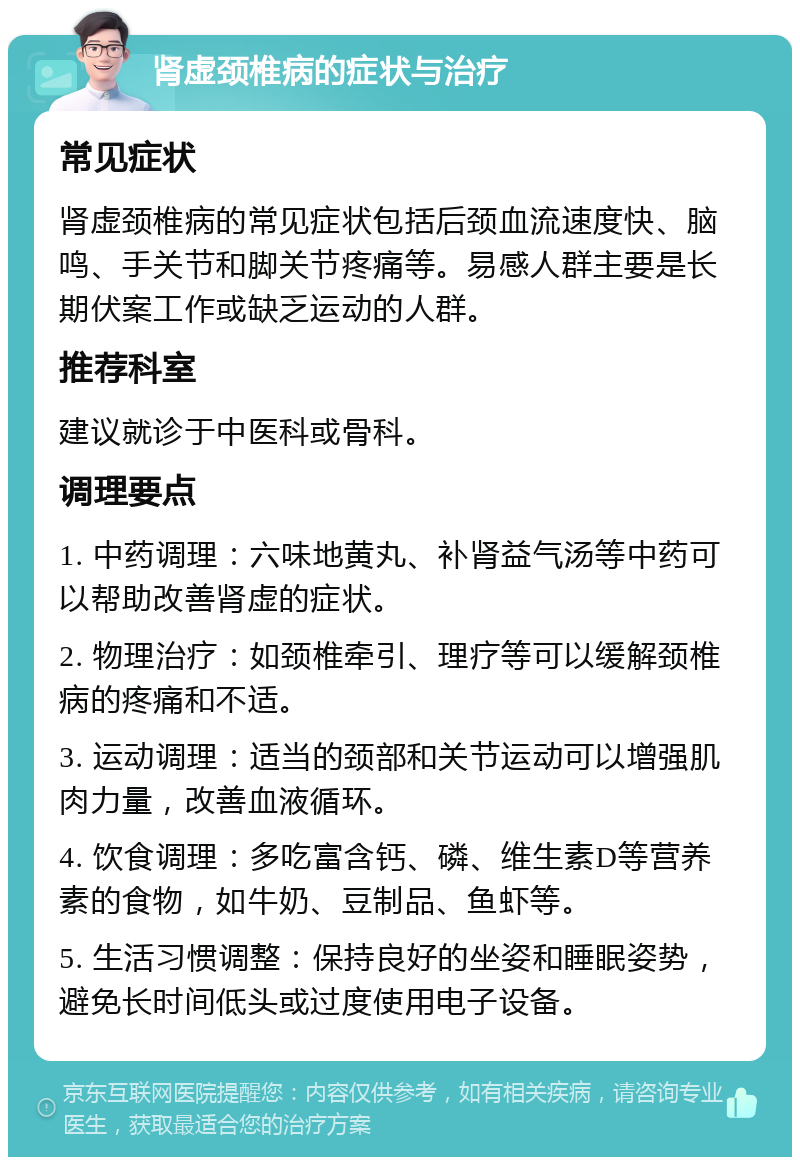 肾虚颈椎病的症状与治疗 常见症状 肾虚颈椎病的常见症状包括后颈血流速度快、脑鸣、手关节和脚关节疼痛等。易感人群主要是长期伏案工作或缺乏运动的人群。 推荐科室 建议就诊于中医科或骨科。 调理要点 1. 中药调理：六味地黄丸、补肾益气汤等中药可以帮助改善肾虚的症状。 2. 物理治疗：如颈椎牵引、理疗等可以缓解颈椎病的疼痛和不适。 3. 运动调理：适当的颈部和关节运动可以增强肌肉力量，改善血液循环。 4. 饮食调理：多吃富含钙、磷、维生素D等营养素的食物，如牛奶、豆制品、鱼虾等。 5. 生活习惯调整：保持良好的坐姿和睡眠姿势，避免长时间低头或过度使用电子设备。