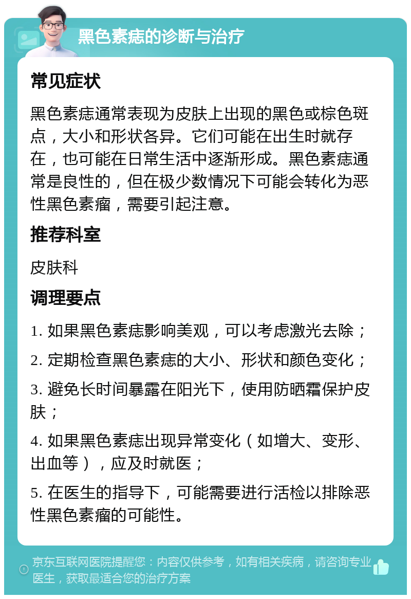 黑色素痣的诊断与治疗 常见症状 黑色素痣通常表现为皮肤上出现的黑色或棕色斑点，大小和形状各异。它们可能在出生时就存在，也可能在日常生活中逐渐形成。黑色素痣通常是良性的，但在极少数情况下可能会转化为恶性黑色素瘤，需要引起注意。 推荐科室 皮肤科 调理要点 1. 如果黑色素痣影响美观，可以考虑激光去除； 2. 定期检查黑色素痣的大小、形状和颜色变化； 3. 避免长时间暴露在阳光下，使用防晒霜保护皮肤； 4. 如果黑色素痣出现异常变化（如增大、变形、出血等），应及时就医； 5. 在医生的指导下，可能需要进行活检以排除恶性黑色素瘤的可能性。