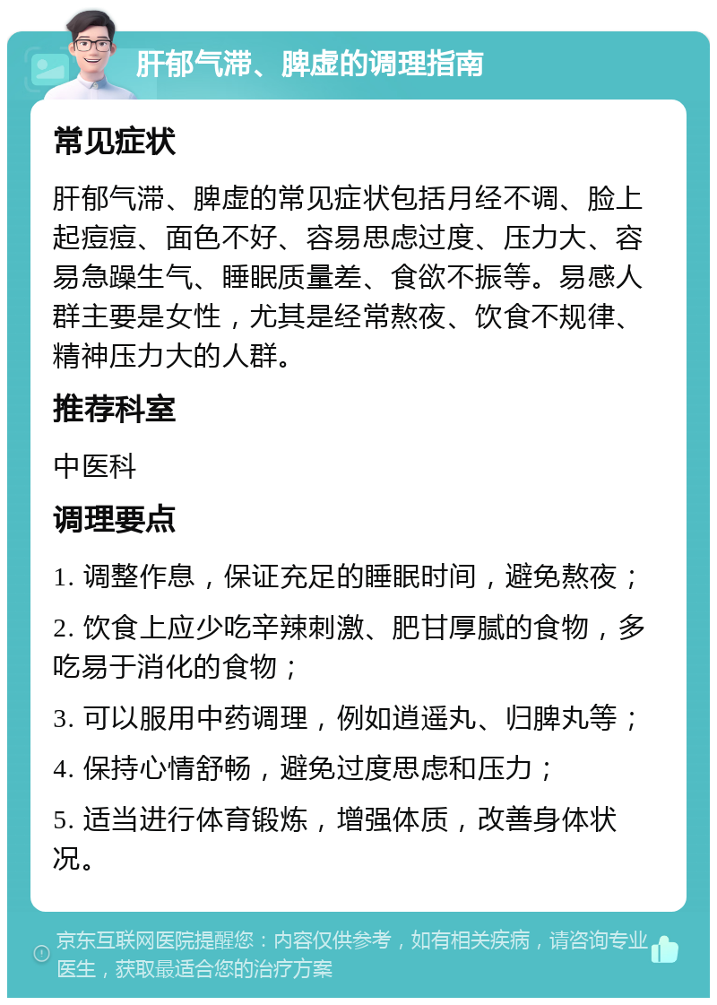 肝郁气滞、脾虚的调理指南 常见症状 肝郁气滞、脾虚的常见症状包括月经不调、脸上起痘痘、面色不好、容易思虑过度、压力大、容易急躁生气、睡眠质量差、食欲不振等。易感人群主要是女性，尤其是经常熬夜、饮食不规律、精神压力大的人群。 推荐科室 中医科 调理要点 1. 调整作息，保证充足的睡眠时间，避免熬夜； 2. 饮食上应少吃辛辣刺激、肥甘厚腻的食物，多吃易于消化的食物； 3. 可以服用中药调理，例如逍遥丸、归脾丸等； 4. 保持心情舒畅，避免过度思虑和压力； 5. 适当进行体育锻炼，增强体质，改善身体状况。