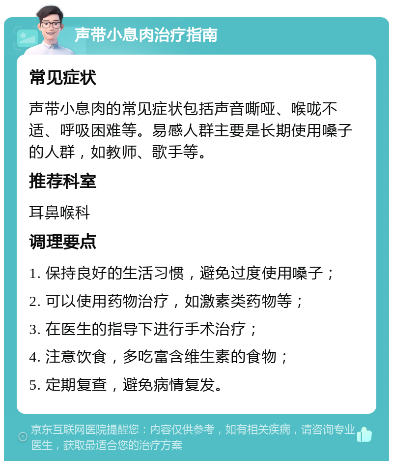 声带小息肉治疗指南 常见症状 声带小息肉的常见症状包括声音嘶哑、喉咙不适、呼吸困难等。易感人群主要是长期使用嗓子的人群，如教师、歌手等。 推荐科室 耳鼻喉科 调理要点 1. 保持良好的生活习惯，避免过度使用嗓子； 2. 可以使用药物治疗，如激素类药物等； 3. 在医生的指导下进行手术治疗； 4. 注意饮食，多吃富含维生素的食物； 5. 定期复查，避免病情复发。