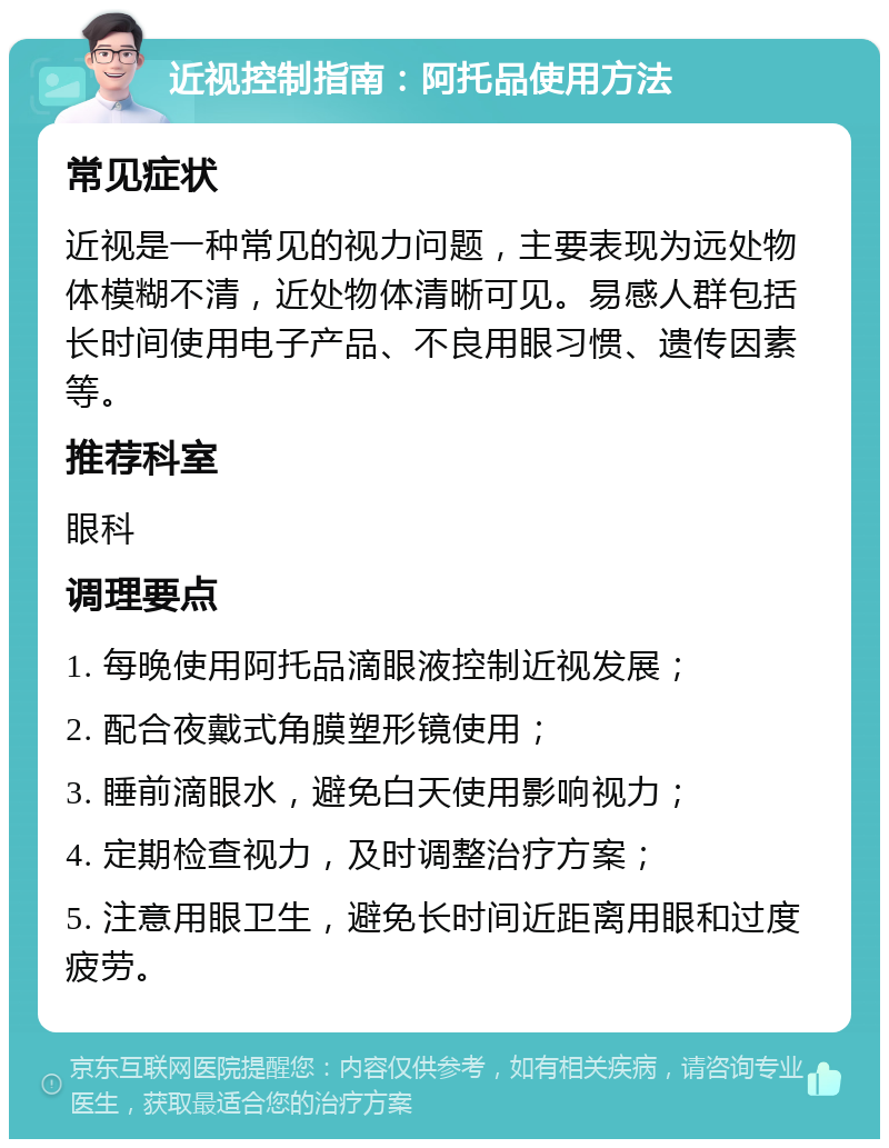 近视控制指南：阿托品使用方法 常见症状 近视是一种常见的视力问题，主要表现为远处物体模糊不清，近处物体清晰可见。易感人群包括长时间使用电子产品、不良用眼习惯、遗传因素等。 推荐科室 眼科 调理要点 1. 每晚使用阿托品滴眼液控制近视发展； 2. 配合夜戴式角膜塑形镜使用； 3. 睡前滴眼水，避免白天使用影响视力； 4. 定期检查视力，及时调整治疗方案； 5. 注意用眼卫生，避免长时间近距离用眼和过度疲劳。