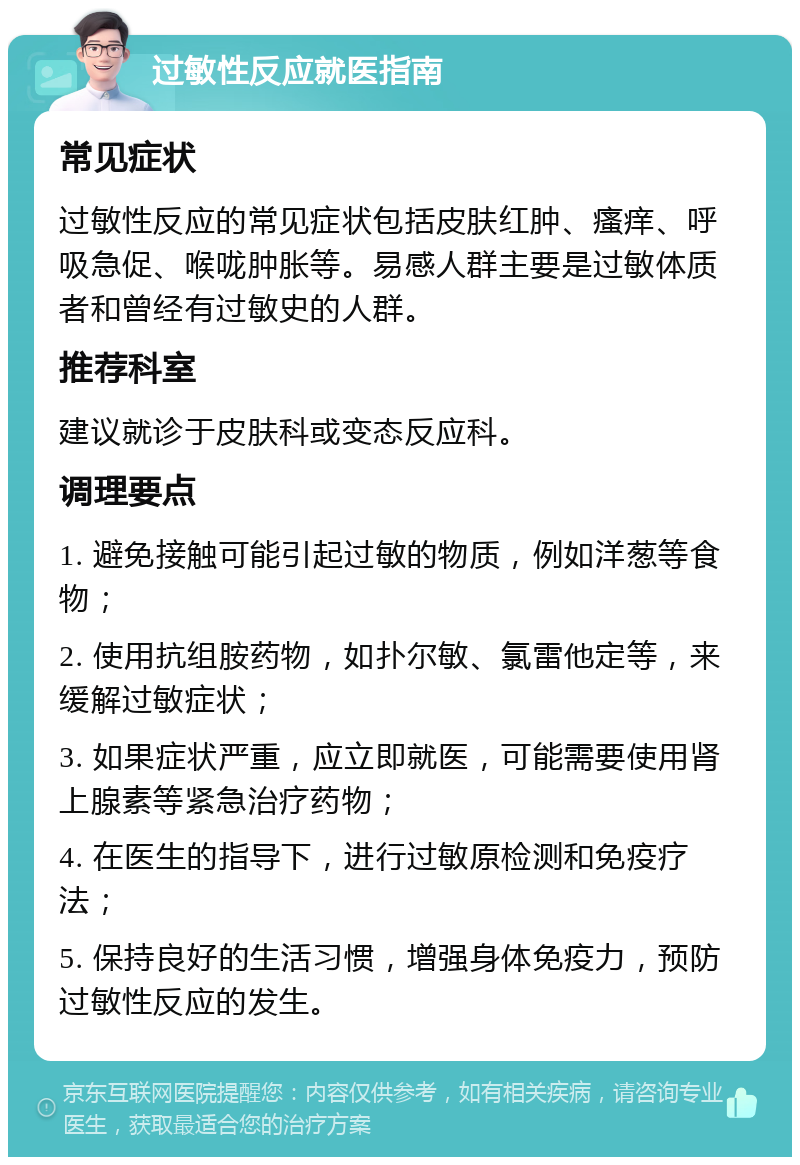 过敏性反应就医指南 常见症状 过敏性反应的常见症状包括皮肤红肿、瘙痒、呼吸急促、喉咙肿胀等。易感人群主要是过敏体质者和曾经有过敏史的人群。 推荐科室 建议就诊于皮肤科或变态反应科。 调理要点 1. 避免接触可能引起过敏的物质，例如洋葱等食物； 2. 使用抗组胺药物，如扑尔敏、氯雷他定等，来缓解过敏症状； 3. 如果症状严重，应立即就医，可能需要使用肾上腺素等紧急治疗药物； 4. 在医生的指导下，进行过敏原检测和免疫疗法； 5. 保持良好的生活习惯，增强身体免疫力，预防过敏性反应的发生。