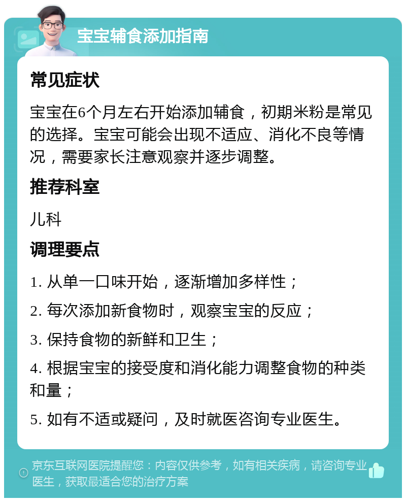 宝宝辅食添加指南 常见症状 宝宝在6个月左右开始添加辅食，初期米粉是常见的选择。宝宝可能会出现不适应、消化不良等情况，需要家长注意观察并逐步调整。 推荐科室 儿科 调理要点 1. 从单一口味开始，逐渐增加多样性； 2. 每次添加新食物时，观察宝宝的反应； 3. 保持食物的新鲜和卫生； 4. 根据宝宝的接受度和消化能力调整食物的种类和量； 5. 如有不适或疑问，及时就医咨询专业医生。