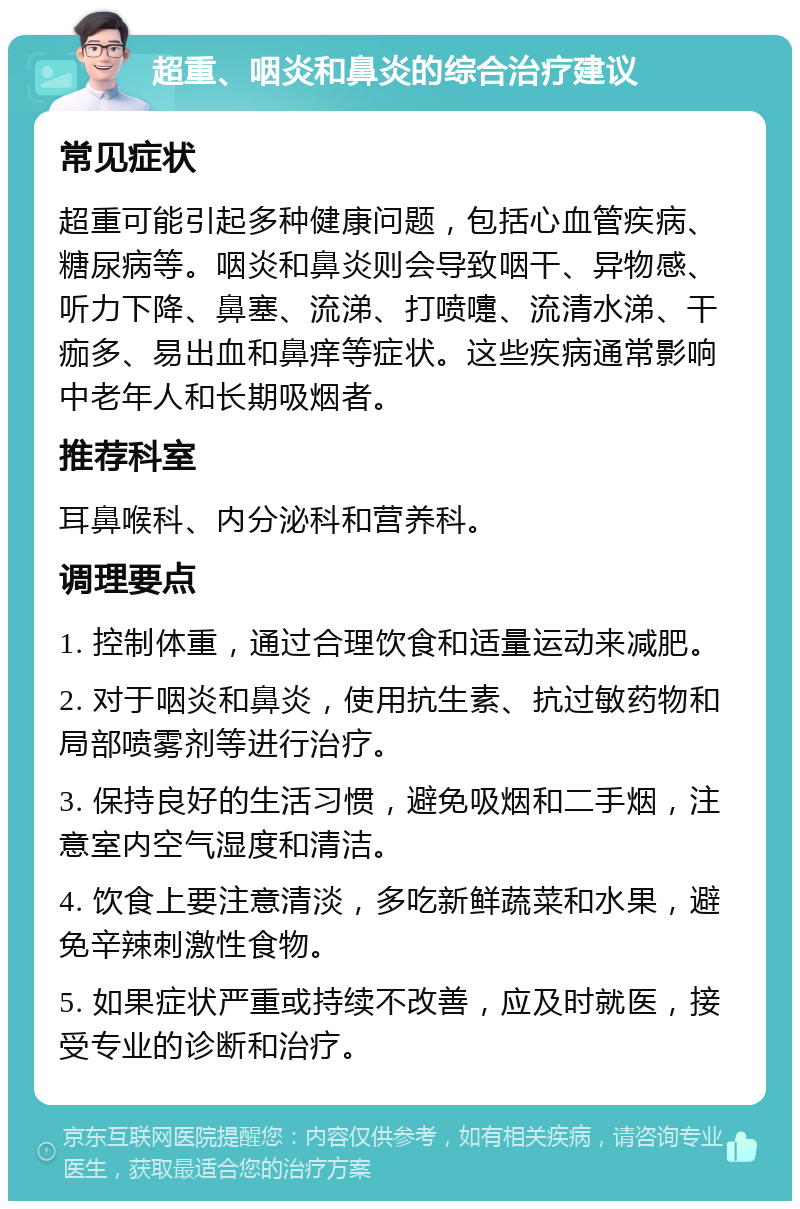 超重、咽炎和鼻炎的综合治疗建议 常见症状 超重可能引起多种健康问题，包括心血管疾病、糖尿病等。咽炎和鼻炎则会导致咽干、异物感、听力下降、鼻塞、流涕、打喷嚏、流清水涕、干痂多、易出血和鼻痒等症状。这些疾病通常影响中老年人和长期吸烟者。 推荐科室 耳鼻喉科、内分泌科和营养科。 调理要点 1. 控制体重，通过合理饮食和适量运动来减肥。 2. 对于咽炎和鼻炎，使用抗生素、抗过敏药物和局部喷雾剂等进行治疗。 3. 保持良好的生活习惯，避免吸烟和二手烟，注意室内空气湿度和清洁。 4. 饮食上要注意清淡，多吃新鲜蔬菜和水果，避免辛辣刺激性食物。 5. 如果症状严重或持续不改善，应及时就医，接受专业的诊断和治疗。