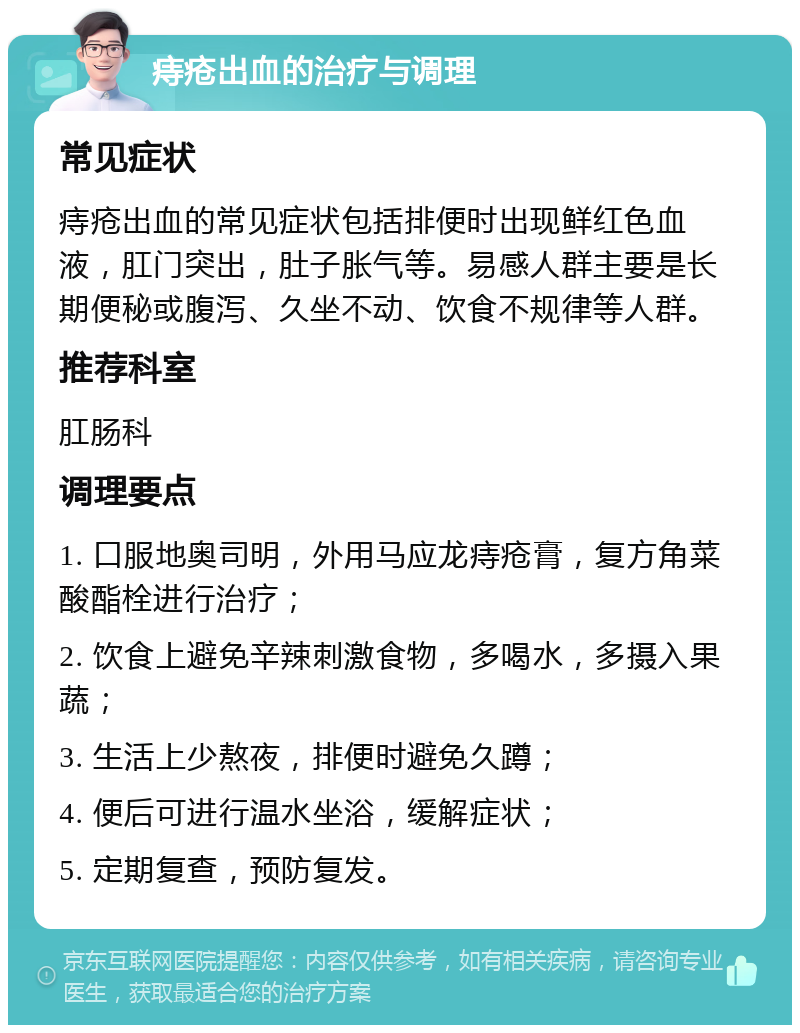 痔疮出血的治疗与调理 常见症状 痔疮出血的常见症状包括排便时出现鲜红色血液，肛门突出，肚子胀气等。易感人群主要是长期便秘或腹泻、久坐不动、饮食不规律等人群。 推荐科室 肛肠科 调理要点 1. 口服地奥司明，外用马应龙痔疮膏，复方角菜酸酯栓进行治疗； 2. 饮食上避免辛辣刺激食物，多喝水，多摄入果蔬； 3. 生活上少熬夜，排便时避免久蹲； 4. 便后可进行温水坐浴，缓解症状； 5. 定期复查，预防复发。