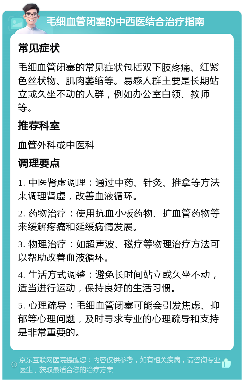 毛细血管闭塞的中西医结合治疗指南 常见症状 毛细血管闭塞的常见症状包括双下肢疼痛、红紫色丝状物、肌肉萎缩等。易感人群主要是长期站立或久坐不动的人群，例如办公室白领、教师等。 推荐科室 血管外科或中医科 调理要点 1. 中医肾虚调理：通过中药、针灸、推拿等方法来调理肾虚，改善血液循环。 2. 药物治疗：使用抗血小板药物、扩血管药物等来缓解疼痛和延缓病情发展。 3. 物理治疗：如超声波、磁疗等物理治疗方法可以帮助改善血液循环。 4. 生活方式调整：避免长时间站立或久坐不动，适当进行运动，保持良好的生活习惯。 5. 心理疏导：毛细血管闭塞可能会引发焦虑、抑郁等心理问题，及时寻求专业的心理疏导和支持是非常重要的。