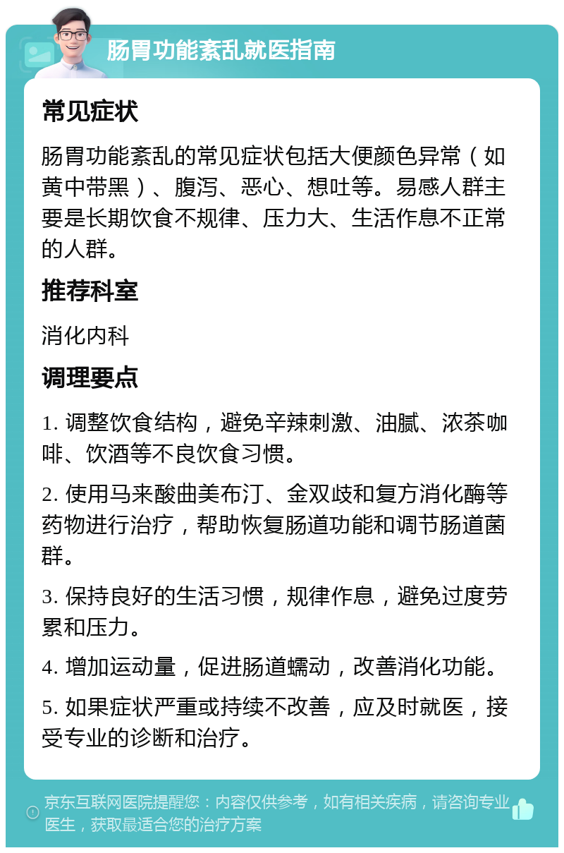 肠胃功能紊乱就医指南 常见症状 肠胃功能紊乱的常见症状包括大便颜色异常（如黄中带黑）、腹泻、恶心、想吐等。易感人群主要是长期饮食不规律、压力大、生活作息不正常的人群。 推荐科室 消化内科 调理要点 1. 调整饮食结构，避免辛辣刺激、油腻、浓茶咖啡、饮酒等不良饮食习惯。 2. 使用马来酸曲美布汀、金双歧和复方消化酶等药物进行治疗，帮助恢复肠道功能和调节肠道菌群。 3. 保持良好的生活习惯，规律作息，避免过度劳累和压力。 4. 增加运动量，促进肠道蠕动，改善消化功能。 5. 如果症状严重或持续不改善，应及时就医，接受专业的诊断和治疗。